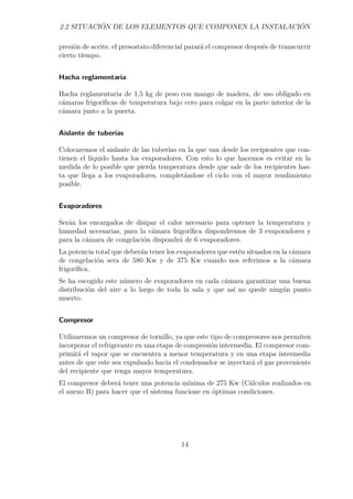 2.2 SITUACIÓN DE LOS ELEMENTOS QUE COMPONEN LA INSTALACIÓN 
presión de aceite, el presostato diferencial parará el compresor después de transcurrir 
cierto tiempo. 
Hacha reglamentaria 
Hacha reglamentaria de 1,5 kg de peso con mango de madera, de uso obligado en 
cámaras frigoríficas de temperatura bajo cero para colgar en la parte interior de la 
cámara junto a la puerta. 
Aislante de tuberías 
Colocaremos el aislante de las tuberías en la que van desde los recipientes que con-tienen 
el líquido hasta los evaporadores. Con esto lo que hacemos es evitar en la 
medida de lo posible que pierda temperatura desde que sale de los recipientes has-ta 
que llega a los evaporadores, completándose el ciclo con el mayor rendimiento 
posible. 
Evaporadores 
Serán los encargados de disipar el calor necesario para optener la temperatura y 
humedad necesarias, para la cámara frigorífica dispondremos de 3 evaporadores y 
para la cámara de congelación dispondrá de 6 evaporadores. 
La potencia total que deberán tener los evaporadores que estén situados en la cámara 
de congelación sera de 580 Kw y de 375 Kw cuando nos referimos a la cámara 
frigorífica. 
Se ha escogido este número de evaporadores en cada cámara garantizar una buena 
distribución del aire a lo largo de toda la sala y que así no quede ningún punto 
muerto. 
Compresor 
Utilizaremos un compresor de tornillo, ya que este tipo de compresores nos permiten 
incorporar el refrigerante en una etapa de compresión intermedia. El compresor com-primirá 
el vapor que se encuentra a menor temperatura y en una etapa intermedia 
antes de que este sea expulsado hacia el condensador se inyectará el gas proveniente 
del recipiente que tenga mayor temperatura. 
El compresor deberá tener una potencia mínima de 275 Kw (Cálculos realizados en 
el anexo B) para hacer que el sistema funcione en óptimas condiciones. 
14 
 