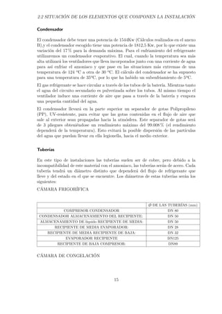 2.2 SITUACIÓN DE LOS ELEMENTOS QUE COMPONEN LA INSTALACIÓN 
Condensador 
El condensador debe tener una potencia de 1544Kw (Cálculos realizados en el anexo 
B),y el condensador escogido tiene una potencia de 1812,5 Kw, por lo que existe una 
variación del 17% para la demanda máxima. Para el enfriamiento del refrigerante 
utilizaremos un condensador evaporativo. El cual, cuando la temperatura sea más 
alta utilizará los ventiladores que lleva incorporados junto con una corriente de agua 
para así enfriar el amoniaco y que pase en las situaciones más extremas de una 
temperatura de 124 ºC a otra de 30 ºC. El cálculo del condensador se ha supuesto 
para una temperatura de 35ºC, por lo que ha habido un subenfriamiento de 5ºC. 
El gas refrigerante se hace circular a través de los tubos de la batería. Mientras tanto 
el agua del circuito secundario es pulverizada sobre los tubos. Al mismo tiempo el 
ventilador induce una corriente de aire que pasa a través de la batería y evapora 
una pequeña cantidad del agua. 
El condensador llevará en la parte superior un separador de gotas Polipropileno 
(PP), UV-resistente, para evitar que las gotas contenidas en el flujo de aire que 
sale al exterior sean propagadas hacia la atmósfera. Este separador de gotas será 
de 3 pliegues obteniéndose un rendimiento máximo del 99.008% (el rendimiento 
dependerá de la temperatura). Esto evitará la posible dispersión de las partículas 
del agua que puedan llevar en ella legionella, hacia el medio exterior. 
Tuberías 
En este tipo de instalaciones las tuberías suelen ser de cobre, pero debido a la 
incompatibilidad de este material con el amoniaco, las tuberías serán de acero. Cada 
tubería tendrá un diámetro distinto que dependerá del flujo de refrigerante que 
lleve y del estado en el que se encuentre. Los diámetros de estas tuberías serán los 
siguientes: 
CÁMARA FRIGORÍFICA 
/O DE LAS TUBERÍAS (mm) 
COMPRESOR CONDENSADOR DN 80 
CONDENSADOR ALMACENAMIENTO DEL RECIPIENTE: DN 50 
ALMACENAMIENTO DE líquido RECIPIENTE DE MEDIA: DN 50 
RECIPIENTE DE MEDIA EVAPORADOR: DN 28 
RECIPIENTE DE MEDIA RECIPIENTE DE BAJA: DN 32 
EVAPORADOR RECIPIENTE DN125 
RECIPIENTE DE BAJA COMPRESOR: DN89 
CÁMARA DE CONGELACIÓN 
15 
 
