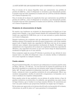 2.2 SITUACIÓN DE LOS ELEMENTOS QUE COMPONEN LA INSTALACIÓN 
Para el circuito de la cámara frigorífica tiene que contrarrestar una pérdida de 
presión de 2,022 bar., como el refrigerante se encuentra a una determinada presión, 
la presión total que debe suministrar la bomba será de 5,570 bar.(Cálculos definidos 
en el Anexo B apartado 3.3). 
Para el circuito de la cámara de congelación tiene que contrarrestar una pérdida de 
presión de 2,139 bar., como el refrigerante se encuentra a una determinada presión, 
la presión total que debe suministrar la bomba será de 3,654 bar..(Cálculos definidos 
en el Anexo B apartado 3.3). 
Recipientes de almacenamiento de líquido 
En nuestro caso tendremos un recipiente de almacenamiento de líquido por el que 
pasará todo el líquido, y que estará situado después del condensador.Este recipiente 
tendrá una capacidad de 2.000 litros, por si en caso necesario se pueda almacenar 
en él todo el refrigerante. 
Después tendremos dos recipientes más que alimentarán a los evaporadores de las 
distintas cámaras. El recipiente que está a la mayor temperatura y por el que también 
pasará todo el líquido tendrá una capacidad de 500 litros esto nos da un margen 
suficiente para cualquier almacenamiento involuntario de líquido. El recipiente que 
suministrará a los evaporadores de la cámara de congelación tendrá una capacidad de 
350 litros, esta capacidad será menor ya que corre menos riesgo de almacenamiento 
accidental de líquido que en el caso anterior. 
Estos recipientes según las normas IF deberán ir provistos de una válvula de cierre 
manual tanto a la salida del refrigerante como a la entrada, facilitar el aislamiento 
de la zona requerida en cualquier momento. 
Paneles aislantes 
El panel sandwich frigorífico, los espesores que utilizaremos en nuestros paneles serán 
de 50mm, 100 mm. y de 180 mm., con una inyección de espuma de poliuretano de 43 
Kg/m3 de densidad en su interior que nos permiten aislar rangos de temperatura de 
hasta -60º. El panel sandwich de poliuretano inyectado, con junta seca machihem-brada 
y sistema de cierre con ganchos excéntricos de acero galvanizado. Ofrece una 
excelente estanqueidad y facilita el control del a temperatura y la humedad, con lo 
cual se satisfacen los requisitos indispensables. 
Estos paneles serán de tipo sandwich, con un sistema de anclaje interno a base de 
ganchos excéntricos con protección a la oxidación, que garantizan una junta exenta 
de fugas térmicas, que se traduce en un bajo consumo eléctrico. Se caracterizan por 
tener una junta simétrica que proporciona fachadas sin ningún tipo de holgura. 
En las juntas que aparecerán en la intersección del suelo con las paredes de la cámara, 
colocaremos un perfil de junta en U para garantizar la estanqueidad. 
17 
 