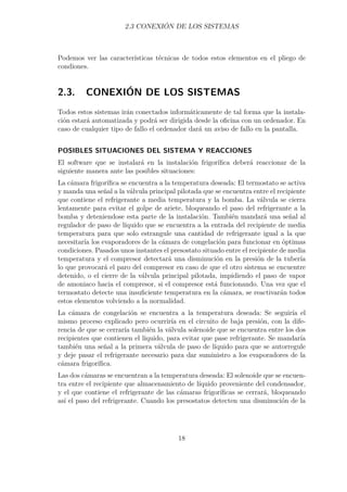2.3 CONEXIÓN DE LOS SISTEMAS 
Podemos ver las características técnicas de todos estos elementos en el pliego de 
condiones. 
2.3. CONEXIÓN DE LOS SISTEMAS 
Todos estos sistemas irán conectados informáticamente de tal forma que la instala-ción 
estará automatizada y podrá ser dirigida desde la oficina con un ordenador. En 
caso de cualquier tipo de fallo el ordenador dará un aviso de fallo en la pantalla. 
POSIBLES SITUACIONES DEL SISTEMA Y REACCIONES 
El software que se instalará en la instalación frigorífica deberá reaccionar de la 
siguiente manera ante las posibles situaciones: 
La cámara frigorífica se encuentra a la temperatura deseada: El termostato se activa 
y manda una señal a la válvula principal pilotada que se encuentra entre el recipiente 
que contiene el refrigerante a media temperatura y la bomba. La válvula se cierra 
lentamente para evitar el golpe de ariete, bloqueando el paso del refrigerante a la 
bomba y deteniendose esta parte de la instalación. También mandará una señal al 
regulador de paso de líquido que se encuentra a la entrada del recipiente de media 
temperatura para que solo estrangule una cantidad de refrigerante igual a la que 
necesitaría los evaporadores de la cámara de congelación para funcionar en óptimas 
condiciones. Pasados unos instantes el presostato situado entre el recipiente de media 
temperatura y el compresor detectará una disminución en la presión de la tubería 
lo que provocará el paro del compresor en caso de que el otro sistema se encuentre 
detenido, o el cierre de la válvula principal pilotada, impidiendo el paso de vapor 
de amoniaco hacia el compresor, si el compresor está funcionando. Una vez que el 
termostato detecte una insuficiente temperatura en la cámara, se reactivarán todos 
estos elementos volviendo a la normalidad. 
La cámara de congelación se encuentra a la temperatura deseada: Se seguiría el 
mismo proceso explicado pero ocurriría en el circuito de baja presión, con la dife-rencia 
de que se cerraría también la válvula solenoide que se encuentra entre los dos 
recipientes que contienen el líquido, para evitar que pase refrigerante. Se mandaría 
también una señal a la primera válvula de paso de líquido para que se autorregule 
y deje pasar el refrigerante necesario para dar suministro a los evaporadores de la 
cámara frigorífica. 
Las dos cámaras se encuentran a la temperatura deseada: El solenoide que se encuen-tra 
entre el recipiente que almacenamiento de líquido proveniente del condensador, 
y el que contiene el refrigerante de las cámaras frigoríficas se cerrará, bloqueando 
así el paso del refrigerante. Cuando los presostatos detecten una disminución de la 
18 
 