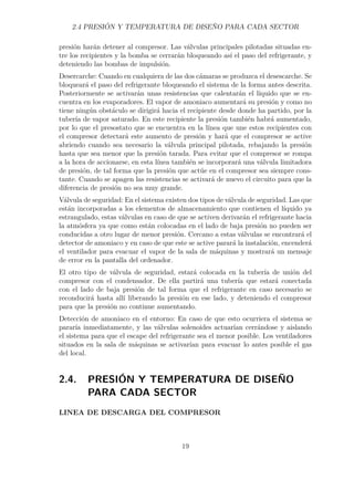 2.4 PRESIÓN Y TEMPERATURA DE DISEÑO PARA CADA SECTOR 
presión harán detener al compresor. Las válvulas principales pilotadas situadas en-tre 
los recipientes y la bomba se cerrarán bloqueando así el paso del refrigerante, y 
deteniendo las bombas de impulsión. 
Desercarche: Cuando en cualquiera de las dos cámaras se produzca el desescarche. Se 
bloqueará el paso del refrigerante bloqueando el sistema de la forma antes descrita. 
Posteriormente se activarán unas resistencias que calentarán el líquido que se en-cuentra 
en los evaporadores. El vapor de amoniaco aumentará su presión y como no 
tiene ningún obstáculo se dirigirá hacia el recipiente desde donde ha partido, por la 
tubería de vapor saturado. En este recipiente la presión también habrá aumentado, 
por lo que el presostato que se encuentra en la línea que une estos recipientes con 
el compresor detectará este aumento de presión y hará que el compresor se active 
abriendo cuando sea necesario la válvula principal pilotada, rebajando la presión 
hasta que sea menor que la presión tarada. Para evitar que el compresor se rompa 
a la hora de accionarse, en esta línea también se incorporará una válvula limitadora 
de presión, de tal forma que la presión que actúe en el compresor sea siempre cons-tante. 
Cuando se apagen las resistencias se activará de nuevo el circuito para que la 
diferencia de presión no sea muy grande. 
Válvula de seguridad: En el sistema existen dos tipos de válvula de seguridad. Las que 
están incorporadas a los elementos de almacenamiento que contienen el líquido ya 
estrangulado, estas válvulas en caso de que se activen derivarán el refrigerante hacia 
la atmósfera ya que como están colocadas en el lado de baja presión no pueden ser 
conducidas a otro lugar de menor presión. Cercano a estas válvulas se encontrará el 
detector de amoniaco y en caso de que este se active parará la instalación, encenderá 
el ventilador para evacuar el vapor de la sala de máquinas y mostrará un mensaje 
de error en la pantalla del ordenador. 
El otro tipo de válvula de seguridad, estará colocada en la tubería de unión del 
compresor con el condensador. De ella partirá una tubería que estará conectada 
con el lado de baja presión de tal forma que el refrigerante en caso necesario se 
reconducirá hasta allí liberando la presión en ese lado, y deteniendo el compresor 
para que la presión no continue aumentando. 
Detección de amoniaco en el entorno: En caso de que esto ocurriera el sistema se 
pararía inmediatamente, y las válvulas solenoides actuarían cerrándose y aislando 
el sistema para que el escape del refrigerante sea el menor posible. Los ventiladores 
situados en la sala de máquinas se activarían para evacuar lo antes posible el gas 
del local. 
2.4. PRESIÓN Y TEMPERATURA DE DISEÑO 
PARA CADA SECTOR 
LINEA DE DESCARGA DEL COMPRESOR 
19 
 