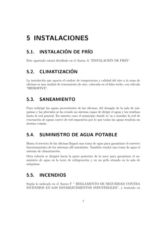 5 INSTALACIONES 
5.1. INSTALACIÓN DE FRÍO 
Este apartado estará detallado en el Anexo A ”INSTALACIÓN DE FRIÓ”. 
5.2. CLIMATIZACIÓN 
La instalación que aporta el confort de temperatura y calidad del aire a la zona de 
oficinas es una unidad de tratamiento de aire, colocada en el falso techo, con válvula 
HIDROFIVE. 
5.3. SANEAMIENTO 
Para redirigir las aguas provenientes de las oficinas, del desagüe de la sala de má-quinas 
y las pluviales se ha creado un sistema capaz de dirigir el agua y los residuos 
hasta la red general. En nuestro caso el municipio donde se va a instalar la red de 
evacuación de aguas carece de red separativa por lo que todas las aguas tendrán un 
destino común. 
5.4. SUMINISTRO DE AGUA POTABLE 
Hasta el servicio de las oficinas llegará una toma de agua para garantizar el correcto 
funcionamiento de los sistemas allí instalados. También tendrá una toma de agua el 
sistema de climatización. 
Otra tubería se dirigirá hacia la parte posterior de la nave para garantizar el su-ministro 
de agua en la torre de refrigeración y en un grifo situado en la sala de 
máquinas. 
5.5. INCENDIOS 
Según lo indicado en el Anexo F ” REGLAMENTO DE SEGURIDAD CONTRA 
INCENDIOS EN LOS ESTABLECIMIENTOS INDUSTRIALES”, y teniendo en 
7 
 