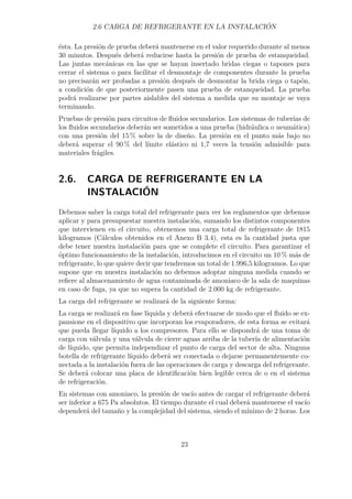 2.6 CARGA DE REFRIGERANTE EN LA INSTALACIÓN 
ésta. La presión de prueba deberá mantenerse en el valor requerido durante al menos 
30 minutos. Después deberá reducirse hasta la presión de prueba de estanqueidad. 
Las juntas mecánicas en las que se hayan insertado bridas ciegas o tapones para 
cerrar el sistema o para facilitar el desmontaje de componentes durante la prueba 
no precisarán ser probadas a presión después de desmontar la brida ciega o tapón, 
a condición de que posteriormente pasen una prueba de estanqueidad. La prueba 
podrá realizarse por partes aislables del sistema a medida que su montaje se vaya 
terminando. 
Pruebas de presión para circuitos de fluidos secundarios. Los sistemas de tuberías de 
los fluidos secundarios deberán ser sometidos a una prueba (hidráulica o neumática) 
con una presión del 15% sobre la de diseño. La presión en el punto más bajo no 
deberá superar el 90% del límite elástico ni 1,7 veces la tensión admisible para 
materiales frágiles. 
2.6. CARGA DE REFRIGERANTE EN LA 
INSTALACIÓN 
Debemos saber la carga total del refrigerante para ver los reglamentos que debemos 
aplicar y para presupuestar nuestra instalación, sumando los distintos componentes 
que intervienen en el circuito, obtenemos una carga total de refrigerante de 1815 
kilogramos (Cálculos obtenidos en el Anexo B 3.4), esta es la cantidad justa que 
debe tener nuestra instalación para que se complete el circuito. Para garantizar el 
óptimo funcionamiento de la instalación, introducimos en el circuito un 10% más de 
refrigerante, lo que quiere decir que tendremos un total de 1.996,5 kilogramos. Lo que 
supone que en nuestra instalación no debemos adoptar ninguna medida cuando se 
refiere al almacenamiento de agua contaminada de amoniaco de la sala de maquinas 
en caso de fuga, ya que no supera la cantidad de 2.000 kg de refrigerante. 
La carga del refrigerante se realizará de la siguiente forma: 
La carga se realizará en fase líquida y deberá efectuarse de modo que el fluido se ex-pansione 
en el dispositivo que incorporan los evaporadores, de esta forma se evitará 
que pueda llegar líquido a los compresores. Para ello se dispondrá de una toma de 
carga con válvula y una válvula de cierre aguas arriba de la tubería de alimentación 
de líquido, que permita independizar el punto de carga del sector de alta. Ninguna 
botella de refrigerante líquido deberá ser conectada o dejarse permanentemente co-nectada 
a la instalación fuera de las operaciones de carga y descarga del refrigerante. 
Se deberá colocar una placa de identificación bien legible cerca de o en el sistema 
de refrigeración. 
En sistemas con amoniaco, la presión de vacío antes de cargar el refrigerante deberá 
ser inferior a 675 Pa absolutos. El tiempo durante el cual deberá mantenerse el vacío 
dependerá del tamaño y la complejidad del sistema, siendo el mínimo de 2 horas. Los 
23 
 