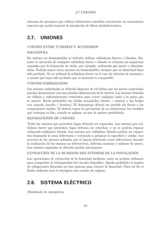 2.7 UNIONES 
sistemas de amoniaco que utilicen lubricantes miscibles necesitarán un tratamiento 
especial que podrá requerir la instalación de filtros deshidratadores. 
2.7. UNIONES 
UNIONES ENTRE TUBERÍAS Y ACCESORIOS 
SOLDADURA 
En uniones no desmontables se deberán utilizar soldaduras fuertes o blandas. Du-rante 
la ejecución de cualquier soldadura fuerte o blanda se evitarán las impurezas 
causadas por la formación de óxido, por ejemplo, utilizando gas inerte o eliminán-dolas. 
Podrán usarse otras uniones no desmontables, siempre que su idoneidad haya 
sido probada. No se utilizará la soldadura fuerte en el caso de tuberías de amoniaco, 
a menos que haya sido probado que el material es compatible. 
UNIONES EMBRIADADAS 
Las uniones embridadas se deberán disponer de tal forma que las partes conectadas 
puedan desmontarse con una mínima deformación de la tubería. Las uniones deberán 
ser sólidas y suficientemente resistentes para evitar cualquier daño a la junta que 
se inserte. Serán preferibles las bridas acanaladas (diente / ranura) o las bridas 
con cajeado (macho / hembra). El desmontaje deberá ser posible sin forzar a los 
componentes unidos. Se deberá tomar la precaución de no sobretensar los tornillos 
que trabajan en frío, cuando se aplique un par de apriete predefinido. 
REPARACIONES DE UNIONES 
Todas las uniones que presenten fugas deberán ser reparadas. Las uniones por sol-dadura 
fuerte que presenten fugas deberán ser rehechas, y no se podrán reparar 
utilizando soldadura blanda. Las uniones por soldadura blanda podrán ser repara-das 
limpiando la zona defectuosa y volviendo a preparar la superficie y soldar. Los 
sectores de las uniones soldadas que se hayan detectado como defectuosos durante 
la realización de los ensayos no destructivos, deberán sanearse y soldarse de nuevo. 
Las uniones reparadas se deberán probar nuevamente. 
EXTRACCIÓN DE LA HUMEDAD DEL INTERIOR DE LA INSTALACIÓN 
Las operaciones de extracción de la humedad mediante vacío no podrán utilizarse 
para comprobar la estanqueidad del circuito frigorífico. Queda prohibido el empleo 
de refrigerantes fluorados en fase gaseosa para extraer la humedad. Para tal fin el 
fluido utilizado será el nitrógeno seco exento de oxígeno. 
2.8. SISTEMA ELÉCTRICO 
Alumbrado de emergencia. 
24 
 