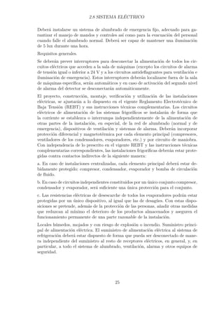 2.8 SISTEMA ELÉCTRICO 
Deberá instalarse un sistema de alumbrado de emergencia fijo, adecuado para ga-rantizar 
el manejo de mandos y controles así como para la evacuación del personal 
cuando falle el alumbrado normal. Deberá ser capaz de mantener una iluminación 
de 5 lux durante una hora. 
Requisitos generales. 
Se deberán prever interruptores para desconectar la alimentación de todos los cir-cuitos 
eléctricos que acceden a la sala de máquinas (excepto los circuitos de alarma 
de tensión igual o inferior a 24 V y a los circuitos antideflagrantes para ventilación e 
iluminación de emergencia). Estos interruptores deberán localizarse fuera de la sala 
de máquinas específica, serán automáticos y en caso de activación del segundo nivel 
de alarma del detector se desconectarán automáticamente. 
El proyecto, construcción, montaje, verificación y utilización de las instalaciones 
eléctricas, se ajustarán a lo dispuesto en el vigente Reglamento Electrotécnico de 
Baja Tensión (REBT) y sus instrucciones técnicas complementarias. Los circuitos 
eléctricos de alimentación de los sistemas frigoríficos se instalarán de forma que 
la corriente se establezca o interrumpa independientemente de la alimentación de 
otras partes de la instalación, en especial, de la red de alumbrado (normal y de 
emergencia), dispositivos de ventilación y sistemas de alarma. Deberán incorporar 
protección diferencial y magnetotérmica por cada elemento principal (compresores, 
ventiladores de los condensadores, evaporadores, etc.) y por circuito de maniobra. 
Con independencia de lo prescrito en el vigente REBT y las instrucciones técnicas 
complementarias correspondientes, las instalaciones frigoríficas deberán estar prote-gidas 
contra contactos indirectos de la siguiente manera: 
a. En caso de instalaciones centralizadas, cada elemento principal deberá estar de-bidamente 
protegido: compresor, condensador, evaporador y bomba de circulación 
de fluido. 
b. En caso de circuitos independientes constituidos por un único conjunto compresor, 
condensador y evaporador, será suficiente una única protección para el conjunto. 
c. Las resistencias eléctricas de desescarche de todos los evaporadores podrán estar 
protegidas por un único dispositivo, al igual que las de desagües. Con estas dispo-siciones 
se pretende, además de la protección de las personas, añadir otras medidas 
que reduzcan al mínimo el deterioro de los productos almacenados y aseguren el 
funcionamiento permanente de una parte razonable de la instalación. 
Locales húmedos, mojados y con riesgo de explosión o incendio. Suministro princi-pal 
de alimentación eléctrica. El suministro de alimentación eléctrica al sistema de 
refrigeración deberá estar dispuesto de forma que pueda ser desconectado de mane-ra 
independiente del suministro al resto de receptores eléctricos, en general, y, en 
particular, a todo el sistema de alumbrado, ventilación, alarma y otros equipos de 
seguridad. 
25 
 
