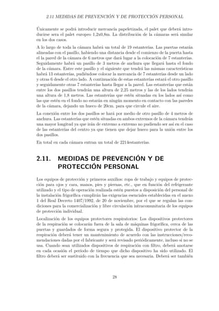 2.11 MEDIDAS DE PREVENCIÓN Y DE PROTECCIÓN PERSONAL 
Únicamente se podrá introducir mercancía papeletizada, el palet que deberá intro-ducirse 
sera el palet europeo 1,2x0,8m. La distribución de la cámaras será similar 
en los dos casos. 
A lo largo de toda la cámara habrá un total de 19 estanterías. Las puertas estarán 
alineadas con el pasillo, habiendo una distancia desde el comienzo de la puerta hasta 
el la pared de la cámara de 6 metros que dará lugar a la colocación de 7 estanterías. 
Seguidamente habrá un pasillo de 3 metros de anchura que llegará hasta el fondo 
de la cámara. Entre este pasillo y el siguiente que tendrá las mismas características 
habrá 13 estanterías, pudiéndose colocar la mercancía de 7 estanterías desde un lado 
y otras 6 desde el otro lado. A continuación de estas estanterías estará el otro pasillo 
y seguidamente otras 7 estanterías hasta llegar a la pared. Las estanterías que están 
entre los dos pasillos tendrán una altura de 2,25 metros y las de los lados tendrán 
una altura de 1,8 metros. Las estanterías que estén situadas en los lados así como 
las que estén en el fondo no estarán en ningún momento en contacto con las paredes 
de la cámara, dejando un hueco de 20cm. para que circule el aire. 
La conexión entre los dos pasillos se hará por medio de otro pasillo de 4 metros de 
anchura. Las estanterías que estén situadas en ambos extremos de la cámara tendrán 
una mayor longitud ya que irán de extremo a extremo no pudiendo ser así en el caso 
de las estanterías del centro ya que tienen que dejar hueco para la unión entre los 
dos pasillos. 
En total en cada cámara entran un total de 2214estanterías. 
2.11. MEDIDAS DE PREVENCIÓN Y DE 
PROTECCIÓN PERSONAL 
Los equipos de protección y primeros auxilios: ropa de trabajo y equipos de protec-ción 
para ojos y cara, manos, pies y piernas, etc., que en función del refrigerante 
utilizado y el tipo de operación realizada estén puestos a disposición del personal de 
la instalación frigorífica cumplirán las exigencias esenciales establecidas en el anexo 
1 del Real Decreto 1407/1992, de 20 de noviembre, por el que se regulan las con-diciones 
para la comercialización y libre circulación intracomunitaria de los equipos 
de protección individual. 
Localización de los equipos protectores respiratorios: Los dispositivos protectores 
de la respiración se colocarán fuera de la sala de máquinas frigorífica, cerca de las 
puertas y guardados de forma segura y protegida. El dispositivo protector de la 
respiración deberá tener un mantenimiento de acuerdo con las instrucciones/reco-mendaciones 
dadas por el fabricante y será revisado periódicamente, incluso si no se 
usa. Cuando sean utilizados dispositivos de respiración con filtro, deberá anotarse 
en cada ocasión el período de tiempo que dicho dispositivo ha sido utilizado. El 
filtro deberá ser sustituido con la frecuencia que sea necesaria. Deberá ser también 
28 
 