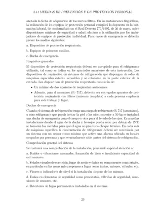 2.11 MEDIDAS DE PREVENCIÓN Y DE PROTECCIÓN PERSONAL 
anotada la fecha de adquisición de los nuevos filtros. En las instalaciones frigoríficas, 
la utilización de los equipos de protección personal cumplirá lo dispuesto en la nor-mativa 
laboral, de conformidad con el Real Decreto 773/1997, de 30 de mayo, sobre 
disposiciones mínimas de seguridad y salud relativas a la utilización por los traba-jadores 
de equipos de protección individual. Para casos de emergencia se deberán 
prever los medios siguientes: 
a. Dispositivo de protección respiratoria. 
b. Equipos de primeros auxilios. 
c. Ducha de emergencia. 
Requisitos generales: 
El dispositivo de protección respiratoria deberá ser apropiado para el refrigerante 
utilizado, tal como se indica en los apartados anteriores de esta instrucción. Los 
dispositivos de respiración en sistemas de refrigeración que dispongan de salas de 
máquinas especiales estarán accesibles y se colocarán en la parte exterior de la 
entrada. Los dispositivos de protección respiratoria constarán de: 
Un mínimo de dos aparatos de respiración autónomos. 
Además, para el amoniaco (R- 717), deberán ser entregados aparatos de pro-tección 
respiratoria con filtros (máscara completa) a cada persona empleada 
para este trabajo y lugar. 
Duchas de emergencia 
Cuando el sistema de refrigeración tenga una carga de refrigerante R-717 (amoniaco), 
u otro refrigerante que pueda irritar la piel o los ojos, superior a 50 kg se instalará 
una ducha de emergencia para el cuerpo y otra para el lavado de los ojos. En aquellas 
instalaciones donde el agua de la ducha y lavaojos pueda estar por debajo de 15ºC 
se tomarán las medidas para que el agua no produzca choque térmico. En cada sala 
de máquinas específica la concentración de refrigerante deberá ser controlada por 
un sistema con un sensor como mínimo que active una alarma ubicada en locales 
ocupados por personas y que eventualmente aísle partes del sistema de refrigeración. 
Comprobación general del sistema 
Se realizará una comprobación de la instalación, prestando especial atención a: 
a. Ruidos o vibraciones anormales, formación de hielo e insuficiente capacidad de 
enfriamiento. 
b. Señales visuales de corrosión, fugas de aceite y daños en componentes o materiales, 
en particular en las zonas más propensas a fugar como juntas, uniones, válvulas, etc. 
c. Visores o indicadores de nivel si la instalación dispone de los mismos. 
d. Daños en elementos de seguridad como presostatos, válvulas de seguridad, cone-xiones 
de sensores, etc. 
e. Detectores de fugas permanentes instalados en el sistema. 
29 
 