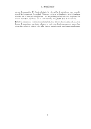 5.5 INCENDIOS 
cuenta la normativa IF. Será suficiente la colocación de extintores para cumplir 
con el Reglemanto de Seguridad. El agente extintor utilizado será seleccionado de 
acuerdo con la tabla I-1 del apéndice 1 del Reglamento de Instalaciones de protección 
contra incendios, aprobado por el Real Decreto 1942/1993, de 5 de noviembre. 
Habrá un mínimo de 4 extintores en la instalación. Dos de ellos estarán colocados en 
la sala de máquinas, uno junto a la puerta y otro en el extremo opuesto a este. Los 
otros dos extintores estarán colocados junto a las puertas de las respectivas cámaras. 
8 
 
