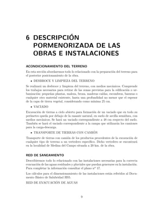 6 DESCRIPCIÓN 
PORMENORIZADA DE LAS 
OBRAS E INSTALACIONES 
ACONDICIONAMIENTO DEL TERRENO 
En esta sección abordaremos todo lo relacionado con la preparación del terreno para 
el posterior posicionamiento de la obra. 
DESBROCE Y LIMPIEZA DEL TERRENO 
Se realizará un desbroce y limpieza del terreno, con medios mecánicos. Comprende 
los trabajos necesarios para retirar de las zonas previstas para la edificación o ur-banización: 
pequeñas plantas, maleza, broza, maderas caídas, escombros, basuras o 
cualquier otro material existente, hasta una profundidad no menor que el espesor 
de la capa de tierra vegetal, considerando como mínima 25 cm. 
VACIADO 
Excavación de tierras a cielo abierto para formación de un vaciado que en todo su 
perímetro queda por debajo de la rasante natural, en suelo de arcilla semidura, con 
medios mecánicos. Se hará un vaciado correspondiente a 48 cm respecto del suelo. 
También se hará el vaciado correspondiente a la rampa que utilizarán los camiones 
para la carga-descarga. 
TRANSPORTE DE TIERRAS CON CAMIÓN 
Transporte de tierras con camión de los productos procedentes de la excavación de 
cualquier tipo de terreno a un vertedero específico. Dicho vertedero se encontrará 
en la localidad de Medina del Campo situada a 20 km. de la obra. 
RED DE SANEAMIENTO 
Describiremos todo lo relacionado con las instalaciones necesarias para la correcta 
evacuación de las aguas residuales y pluviales que puedan generarse en la instalación. 
Para completar la información consultar el plano nº 17. 
Los cálculos para el dimensionamiento de las instalaciones están referidos al Docu-mento 
Básico de Salubridad HS5. 
RED DE EVACUACIÓN DE AGUAS 
9 
 