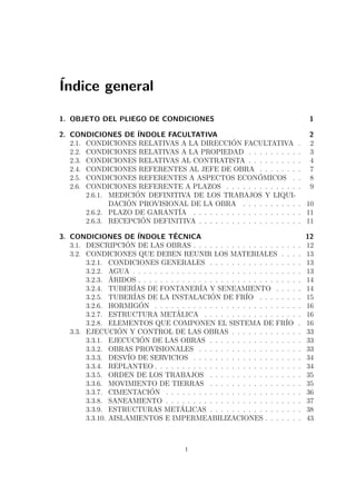 Índice general 
1. OBJETO DEL PLIEGO DE CONDICIONES 1 
2. CONDICIONES DE ÍNDOLE FACULTATIVA 2 
2.1. CONDICIONES RELATIVAS A LA DIRECCIÓN FACULTATIVA . 2 
2.2. CONDICIONES RELATIVAS A LA PROPIEDAD . . . . . . . . . . 3 
2.3. CONDICIONES RELATIVAS AL CONTRATISTA . . . . . . . . . . 4 
2.4. CONDICIONES REFERENTES AL JEFE DE OBRA . . . . . . . . 7 
2.5. CONDICIONES REFERENTES A ASPECTOS ECONÓMICOS . . 8 
2.6. CONDICIONES REFERENTE A PLAZOS . . . . . . . . . . . . . . 9 
2.6.1. MEDICIÓN DEFINITIVA DE LOS TRABAJOS Y LIQUI-DACIÓN 
PROVISIONAL DE LA OBRA . . . . . . . . . . . 10 
2.6.2. PLAZO DE GARANTÍA . . . . . . . . . . . . . . . . . . . . 11 
2.6.3. RECEPCIÓN DEFINITIVA . . . . . . . . . . . . . . . . . . . 11 
3. CONDICIONES DE ÍNDOLE TÉCNICA 12 
3.1. DESCRIPCIÓN DE LAS OBRAS . . . . . . . . . . . . . . . . . . . . 12 
3.2. CONDICIONES QUE DEBEN REUNIR LOS MATERIALES . . . . 13 
3.2.1. CONDICIONES GENERALES . . . . . . . . . . . . . . . . . 13 
3.2.2. AGUA . . . . . . . . . . . . . . . . . . . . . . . . . . . . . . . 13 
3.2.3. ÁRIDOS . . . . . . . . . . . . . . . . . . . . . . . . . . . . . . 14 
3.2.4. TUBERÍAS DE FONTANERÍA Y SENEAMIENTO . . . . . 14 
3.2.5. TUBERÍAS DE LA INSTALACIÓN DE FRÍO . . . . . . . . 15 
3.2.6. HORMIGÓN . . . . . . . . . . . . . . . . . . . . . . . . . . . 16 
3.2.7. ESTRUCTURA METÁLICA . . . . . . . . . . . . . . . . . . 16 
3.2.8. ELEMENTOS QUE COMPONEN EL SISTEMA DE FRÍO . 16 
3.3. EJECUCIÓN Y CONTROL DE LAS OBRAS . . . . . . . . . . . . . 33 
3.3.1. EJECUCIÓN DE LAS OBRAS . . . . . . . . . . . . . . . . . 33 
3.3.2. OBRAS PROVISIONALES . . . . . . . . . . . . . . . . . . . 33 
3.3.3. DESVÍO DE SERVICIOS . . . . . . . . . . . . . . . . . . . . 34 
3.3.4. REPLANTEO . . . . . . . . . . . . . . . . . . . . . . . . . . . 34 
3.3.5. ORDEN DE LOS TRABAJOS . . . . . . . . . . . . . . . . . 35 
3.3.6. MOVIMIENTO DE TIERRAS . . . . . . . . . . . . . . . . . 35 
3.3.7. CIMENTACIÓN . . . . . . . . . . . . . . . . . . . . . . . . . 36 
3.3.8. SANEAMIENTO . . . . . . . . . . . . . . . . . . . . . . . . . 37 
3.3.9. ESTRUCTURAS METÁLICAS . . . . . . . . . . . . . . . . . 38 
3.3.10. AISLAMIENTOS E IMPERMEABILIZACIONES . . . . . . . 43 
i 
 