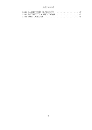 Índice general 
3.3.11. CARPINTERÍA DE ALMACÉN . . . . . . . . . . . . . . . . 45 
3.3.12. PAVIMENTOS Y ALICATADOS. . . . . . . . . . . . . . . . . 45 
3.3.13. INSTALACIONES . . . . . . . . . . . . . . . . . . . . . . . . 46 
ii 
 