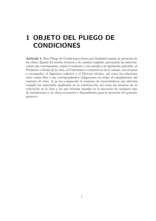 1 OBJETO DEL PLIEGO DE 
CONDICIONES 
Artículo 1. Este Pliego de Condiciones tienen por finalidad regular la ejecución de 
las obras, fijando los niveles técnicos y de calidad exigibles, precisando las interven-ciones 
que correspondan, según el contrato y con arreglo a la legislación aplicable, al 
Promotor o dueño de la obra, al Contratista o constructor de la misma, sus técnicos 
o encargados, el Ingeniero redactor y el Director técnico, así como las relaciones 
entre todos ellos y sus correspondientes obligaciones en orden al cumplimiento del 
contrato de obra. A su vez comprende el conjunto de características que deberán 
cumplir los materiales empleados en la construcción, así como las técnicas de su 
colocación en la obra y los que deberán mandar en la ejecución de cualquier tipo 
de instalaciones y de obras accesorias y dependientes para la ejecución del presente 
proyecto. 
1 
 