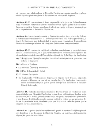 2.3 CONDICIONES RELATIVAS AL CONTRATISTA 
de construcción, solicitando de la Dirección Facultativa cuantas consultas o aclara-ciones 
necesite para completar la documentación técnica del proyecto. 
Artículo 13. El contratista es el único responsable de la ejecución de las obras que 
haya contratado, no teniendo derecho a indemnización alguna por las fallidas manio-bras 
que cometiese durante sus obras siendo de su cuenta y riesgo e independiente 
de la inspección de la Dirección Facultativa. 
Artículo 14. Las reclamaciones que el Contratista quiera hacer contra las órdenes 
o instrucciones demandadas de la Dirección Facultativa, sólo podrán presentarlas, a 
través del Ingeniero, ante la Propiedad, si son de orden económico y de acuerdo con 
las condiciones estipuladas en los Pliegos de Condiciones correspondientes. 
Artículo 15. El constructor habilitará en la obra una oficina en la que existirá una 
mesa o tablero adecuado, en el que pueden extenderse y consultarse los planos. En 
dicha oficina tendrá siempre el Contratista a disposición de la Dirección facultativa: 
A) El Proyecto de Ejecución completo, incluidos los complementos que en su caso 
redacte el Ingeniero. 
B) La Licencia de obras. 
C) El Libro de Órdenes y Asistencias. 
D) El Plan de Seguridad y Salud. 
E) El libro de Incidencias. 
F) El Reglamento y Ordenanza de Seguridad e Higiene en el Trabajo. Dispondrá 
además el Constructor una oficina para la dirección facultativa, conveniente-mente 
acondicionada para que se pueda trabajar con normalidad a cualquier 
hora de la jornada. 
Artículo 16. Todos los materiales empleados deberán reunir las condiciones míni-mas 
señaladas por Dirección Facultativa. Antes de su utilización en la obra serán 
reconocidos por la misma, pudiéndose rechazar los que no merecerían su aprobación, 
y aun después de utilizarlos podrán ordenar sustituir o retirar los que presenten de-fectos 
no percibidos antes, siendo de cuenta de la contrata todos los gastos que se 
originen por esta circunstancia. 
Artículo 17. Aquellas partes mal ejecutadas o que no se ajusten al Proyecto podrán 
ser demolidas si así lo ordena la Dirección Técnica, sin derecho a indemnización 
alguna por parte del contratista. 
5 
 
