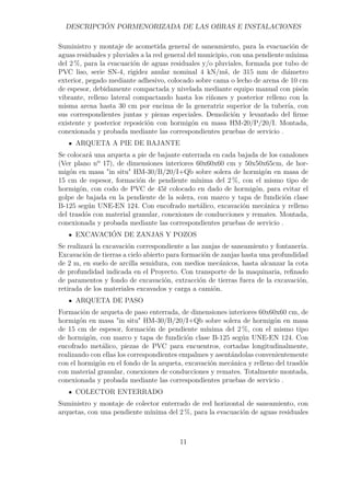 DESCRIPCIÓN PORMENORIZADA DE LAS OBRAS E INSTALACIONES 
Suministro y montaje de acometida general de saneamiento, para la evacuación de 
aguas residuales y pluviales a la red general del municipio, con una pendiente mínima 
del 2 %, para la evacuación de aguas residuales y/o pluviales, formada por tubo de 
PVC liso, serie SN-4, rigidez anular nominal 4 kN/mš, de 315 mm de diámetro 
exterior, pegado mediante adhesivo, colocado sobre cama o lecho de arena de 10 cm 
de espesor, debidamente compactada y nivelada mediante equipo manual con pisón 
vibrante, relleno lateral compactando hasta los riñones y posterior relleno con la 
misma arena hasta 30 cm por encima de la generatriz superior de la tubería, con 
sus correspondientes juntas y piezas especiales. Demolición y levantado del firme 
existente y posterior reposición con hormigón en masa HM-20/P/20/I. Montada, 
conexionada y probada mediante las correspondientes pruebas de servicio . 
ARQUETA A PIE DE BAJANTE 
Se colocará una arqueta a pie de bajante enterrada en cada bajada de los canalones 
(Ver plano nº 17), de dimensiones interiores 60x60x60 cm y 50x50x65cm, de hor-migón 
en masa in situ HM-30/B/20/I+Qb sobre solera de hormigón en masa de 
15 cm de espesor, formación de pendiente mínima del 2 %, con el mismo tipo de 
hormigón, con codo de PVC de 45r colocado en dado de hormigón, para evitar el 
golpe de bajada en la pendiente de la solera, con marco y tapa de fundición clase 
B-125 según UNE-EN 124. Con encofrado metálico, excavación mecánica y relleno 
del trasdós con material granular, conexiones de conducciones y remates. Montada, 
conexionada y probada mediante las correspondientes pruebas de servicio . 
EXCAVACIÓN DE ZANJAS Y POZOS 
Se realizará la excavación correspondiente a las zanjas de saneamiento y fontanería. 
Excavación de tierras a cielo abierto para formación de zanjas hasta una profundidad 
de 2 m, en suelo de arcilla semidura, con medios mecánicos, hasta alcanzar la cota 
de profundidad indicada en el Proyecto. Con transporte de la maquinaria, refinado 
de paramentos y fondo de excavación, extracción de tierras fuera de la excavación, 
retirada de los materiales excavados y carga a camión. 
ARQUETA DE PASO 
Formación de arqueta de paso enterrada, de dimensiones interiores 60x60x60 cm, de 
hormigón en masa in situ HM-30/B/20/I+Qb sobre solera de hormigón en masa 
de 15 cm de espesor, formación de pendiente mínima del 2 %, con el mismo tipo 
de hormigón, con marco y tapa de fundición clase B-125 según UNE-EN 124. Con 
encofrado metálico, piezas de PVC para encuentros, cortadas longitudinalmente, 
realizando con ellas los correspondientes empalmes y asentándolas convenientemente 
con el hormigón en el fondo de la arqueta, excavación mecánica y relleno del trasdós 
con material granular, conexiones de conducciones y remates. Totalmente montada, 
conexionada y probada mediante las correspondientes pruebas de servicio . 
COLECTOR ENTERRADO 
Suministro y montaje de colector enterrado de red horizontal de saneamiento, con 
arquetas, con una pendiente mínima del 2 %, para la evacuación de aguas residuales 
11 
 