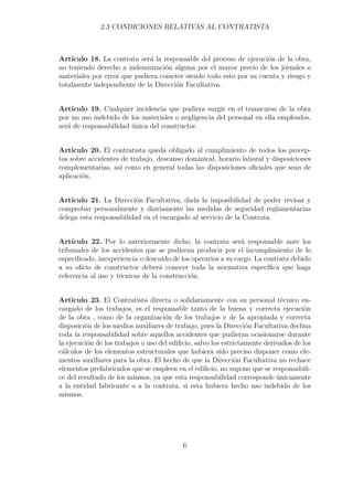 2.3 CONDICIONES RELATIVAS AL CONTRATISTA 
Artículo 18. La contrata será la responsable del proceso de ejecución de la obra, 
no teniendo derecho a indemnización alguna por el mayor precio de los jornales o 
materiales por error que pudiera cometer siendo todo esto por su cuenta y riesgo y 
totalmente independiente de la Dirección Facultativa. 
Artículo 19. Cualquier incidencia que pudiera surgir en el transcurso de la obra 
por un uso indebido de los materiales o negligencia del personal en ella empleados, 
será de responsabilidad única del constructor. 
Artículo 20. El contratista queda obligado al cumplimiento de todos los precep-tos 
sobre accidentes de trabajo, descanso dominical, horario laboral y disposiciones 
complementarias, así como en general todas las disposiciones oficiales que sean de 
aplicación. 
Artículo 21. La Dirección Facultativa, dada la imposibilidad de poder revisar y 
comprobar personalmente y diariamente las medidas de seguridad reglamentarias 
delega esta responsabilidad en el encargado al servicio de la Contrata. 
Artículo 22. Por lo anteriormente dicho, la contrata será responsable ante los 
tribunales de los accidentes que se pudieran producir por el incumplimiento de lo 
especificado, inexperiencia o descuido de los operarios a su cargo. La contrata debido 
a su oficio de constructor deberá conocer toda la normativa específica que haga 
referencia al uso y técnicas de la construcción. 
Artículo 23. El Contratista directa o solidariamente con su personal técnico en-cargado 
de los trabajos, es el responsable tanto de la buena y correcta ejecución 
de la obra , como de la organización de los trabajos y de la apropiada y correcta 
disposición de los medios auxiliares de trabajo, pues la Dirección Facultativa declina 
toda la responsabilidad sobre aquellos accidentes que pudieran ocasionarse durante 
la ejecución de los trabajos o uso del edificio, salvo los estrictamente derivados de los 
cálculos de los elementos estructurales que hubiera sido preciso disponer como ele-mentos 
auxiliares para la obra. El hecho de que la Dirección Facultativa no rechace 
elementos prefabricados que se empleen en el edificio, no supone que se responsabili-ce 
del resultado de los mismos, ya que esta responsabilidad corresponde únicamente 
a la entidad fabricante o a la contrata, si esta hubiera hecho uso indebido de los 
mismos. 
6 
 