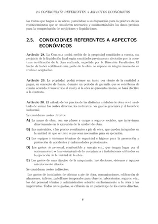 2.5 CONDICIONES REFERENTES A ASPECTOS ECONÓMICOS 
las visitas que hagan a las obras, poniéndose a su disposición para la práctica de los 
reconocimientos que se consideren necesarios y suministrándoles los datos precisos 
para la comprobación de mediciones y liquidaciones. 
2.5. CONDICIONES REFERENTES A ASPECTOS 
ECONÓMICOS 
Artículo 28. La Contrata podrá recibir de la propiedad cantidades a cuenta, sin 
perjuicio de la liquidación final según cantidades previamente afectadas por la opor-tuna 
certificación de la obra realizada, expedida por la Dirección Facultativa. El 
hecho de haber certificado una parte de la obra no supone en ningún momento su 
recibo o aceptación. 
Artículo 29. La propiedad podrá retener un tanto por ciento de la cantidad a 
pagar, en concepto de fianza, durante un periodo de garantía que se establezca de 
común acuerdo, transcurrido el cual y si la obra no presenta errores, se hará efectivo 
a la contrata. 
Artículo 30. El cálculo de los precios de las distintas unidades de obra es el resul-tado 
de sumar los costes directos, los indirectos, los gastos generales y el beneficio 
industrial. 
Se consideran costes directos: 
A) La mano de obra, con sus pluses y cargas y seguros sociales, que intervienen 
directamente en la ejecución de la unidad de obra. 
B) Los materiales, a los precios resultantes a pie de obra, que queden integrados en 
la unidad de que se trate o que sean necesarios para su ejecución. 
C) Los equipos y sistemas técnicos de seguridad e higiene para la prevención y 
protección de accidentes y enfermedades profesionales. 
D) Los gastos de personal, combustible y energía etc., que tengan lugar por el 
accionamiento o funcionamiento de la maquinaria e instalaciones utilizados en 
la ejecución de la unidad de la obra. 
E) Los gastos de amortización de la maquinaria, instalaciones, sistemas y equipos 
anteriormente citados. 
Se consideran costes indirectos: 
Los gastos de instalación de oficinas a pie de obra, comunicaciones, edificación de 
almacenes, talleres, pabellones temporales para obreros, laboratorios, seguros, etc., 
los del personal técnico y administrativo adscrito exclusivamente a la obra y los 
imprevistos. Todos estos gastos, se cifrarán en un porcentaje de los costes directos. 
8 
 