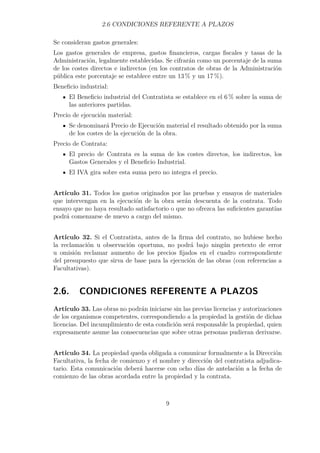 2.6 CONDICIONES REFERENTE A PLAZOS 
Se consideran gastos generales: 
Los gastos generales de empresa, gastos financieros, cargas fiscales y tasas de la 
Administración, legalmente establecidas. Se cifrarán como un porcentaje de la suma 
de los costes directos e indirectos (en los contratos de obras de la Administración 
pública este porcentaje se establece entre un 13% y un 17 %). 
Beneficio industrial: 
El Beneficio industrial del Contratista se establece en el 6% sobre la suma de 
las anteriores partidas. 
Precio de ejecución material: 
Se denominará Precio de Ejecución material el resultado obtenido por la suma 
de los costes de la ejecución de la obra. 
Precio de Contrata: 
El precio de Contrata es la suma de los costes directos, los indirectos, los 
Gastos Generales y el Beneficio Industrial. 
El IVA gira sobre esta suma pero no integra el precio. 
Artículo 31. Todos los gastos originados por las pruebas y ensayos de materiales 
que intervengan en la ejecución de la obra serán descuenta de la contrata. Todo 
ensayo que no haya resultado satisfactorio o que no ofrezca las suficientes garantías 
podrá comenzarse de nuevo a cargo del mismo. 
Artículo 32. Si el Contratista, antes de la firma del contrato, no hubiese hecho 
la reclamación u observación oportuna, no podrá bajo ningún pretexto de error 
u omisión reclamar aumento de los precios fijados en el cuadro correspondiente 
del presupuesto que sirva de base para la ejecución de las obras (con referencias a 
Facultativas). 
2.6. CONDICIONES REFERENTE A PLAZOS 
Artículo 33. Las obras no podrán iniciarse sin las previas licencias y autorizaciones 
de los organismos competentes, correspondiendo a la propiedad la gestión de dichas 
licencias. Del incumplimiento de esta condición será responsable la propiedad, quien 
expresamente asume las consecuencias que sobre otras personas pudieran derivarse. 
Artículo 34. La propiedad queda obligada a comunicar formalmente a la Dirección 
Facultativa, la fecha de comienzo y el nombre y dirección del contratista adjudica-tario. 
Esta comunicación deberá hacerse con ocho días de antelación a la fecha de 
comienzo de las obras acordada entre la propiedad y la contrata. 
9 
 