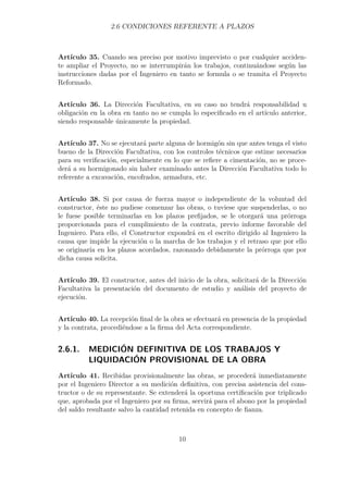 2.6 CONDICIONES REFERENTE A PLAZOS 
Artículo 35. Cuando sea preciso por motivo imprevisto o por cualquier acciden-te 
ampliar el Proyecto, no se interrumpirán los trabajos, continuándose según las 
instrucciones dadas por el Ingeniero en tanto se formula o se tramita el Proyecto 
Reformado. 
Artículo 36. La Dirección Facultativa, en su caso no tendrá responsabilidad u 
obligación en la obra en tanto no se cumpla lo especificado en el artículo anterior, 
siendo responsable únicamente la propiedad. 
Artículo 37. No se ejecutará parte alguna de hormigón sin que antes tenga el visto 
bueno de la Dirección Facultativa, con los controles técnicos que estime necesarios 
para su verificación, especialmente en lo que se refiere a cimentación, no se proce-derá 
a su hormigonado sin haber examinado antes la Dirección Facultativa todo lo 
referente a excavación, encofrados, armadura, etc. 
Artículo 38. Si por causa de fuerza mayor o independiente de la voluntad del 
constructor, éste no pudiese comenzar las obras, o tuviese que suspenderlas, o no 
le fuese posible terminarlas en los plazos prefijados, se le otorgará una prórroga 
proporcionada para el cumplimiento de la contrata, previo informe favorable del 
Ingeniero. Para ello, el Constructor expondrá en el escrito dirigido al Ingeniero la 
causa que impide la ejecución o la marcha de los trabajos y el retraso que por ello 
se originaría en los plazos acordados, razonando debidamente la prórroga que por 
dicha causa solicita. 
Artículo 39. El constructor, antes del inicio de la obra, solicitará de la Dirección 
Facultativa la presentación del documento de estudio y análisis del proyecto de 
ejecución. 
Artículo 40. La recepción final de la obra se efectuará en presencia de la propiedad 
y la contrata, procediéndose a la firma del Acta correspondiente. 
2.6.1. MEDICIÓN DEFINITIVA DE LOS TRABAJOS Y 
LIQUIDACIÓN PROVISIONAL DE LA OBRA 
Artículo 41. Recibidas provisionalmente las obras, se procederá inmediatamente 
por el Ingeniero Director a su medición definitiva, con precisa asistencia del cons-tructor 
o de su representante. Se extenderá la oportuna certificación por triplicado 
que, aprobada por el Ingeniero por su firma, servirá para el abono por la propiedad 
del saldo resultante salvo la cantidad retenida en concepto de fianza. 
10 
 