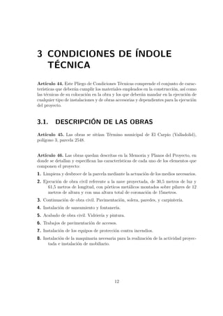 3 CONDICIONES DE ÍNDOLE 
TÉCNICA 
Artículo 44. Este Pliego de Condiciones Técnicas comprende el conjunto de carac-terísticas 
que deberán cumplir los materiales empleados en la construcción, así como 
las técnicas de su colocación en la obra y los que deberán mandar en la ejecución de 
cualquier tipo de instalaciones y de obras accesorias y dependientes para la ejecución 
del proyecto. 
3.1. DESCRIPCIÓN DE LAS OBRAS 
Artículo 45. Las obras se sitúan Término municipal de El Carpio (Valladolid), 
polígono 3, parcela 2548. 
Artículo 46. Las obras quedan descritas en la Memoria y Planos del Proyecto, en 
donde se detallan y especifican las características de cada uno de los elementos que 
componen el proyecto: 
1. Limpieza y desbroce de la parcela mediante la actuación de los medios necesarios. 
2. Ejecución de obra civil referente a la nave proyectada, de 30,5 metros de luz y 
61,5 metros de longitud, con pórticos metálicos montados sobre pilares de 12 
metros de altura y con una altura total de coronación de 15metros. 
3. Continuación de obra civil. Pavimentación, solera, paredes, y carpintería. 
4. Instalación de saneamiento y fontanería. 
5. Acabado de obra civil. Vidriería y pintura. 
6. Trabajos de pavimentación de accesos. 
7. Instalación de los equipos de protección contra incendios. 
8. Instalación de la maquinaria necesaria para la realización de la actividad proyec-tada 
e instalación de mobiliario. 
12 
 