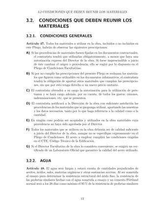 3.2 CONDICIONES QUE DEBEN REUNIR LOS MATERIALES 
3.2. CONDICIONES QUE DEBEN REUNIR LOS 
MATERIALES 
3.2.1. CONDICIONES GENERALES 
Artículo 47. Todos los materiales a utilizar en la obra, incluidos o no incluidos en 
este Pliego, habrán de observar las siguientes prescripciones: 
A) Si las procedencias de materiales fuesen fijadas en los documentos contractuales, 
el contratista tendrá que utilizarlas obligatoriamente, a menos que haya una 
autorización expresa del Director de la obra. Si fuese imprescindible a juicio 
de éste cambiar el origen o procedencia, ello se regirá por lo dispuesto en el 
Pliego de Condiciones Facultativas. 
B) Si por no cumplir las prescripciones del presente Pliego se rechazan los materia-les 
que figuren como utilizables en los documentos informativos, el contratista 
tendrá la obligación de aportar otros materiales que cumplan las prescripcio-nes, 
sin que por esto tenga derecho a un nuevo precio unitario. 
C) El contratista obtendrá a su cargo la autorización para la utilización de prés-tamos 
y se hará cargo además, por su cuenta, de todos los gastos, cánones, 
indemnizaciones, etc. que se presenten. 
D) El contratista notificará a la Dirección de la obra con suficiente antelación las 
procedencias de los materiales que se proponga utilizar, aportando las muestras 
y los datos necesarios, tanto por lo que haga referencia a la calidad como a la 
cantidad. 
E) En ningún caso podrán ser acopiados y utilizados en la obra materiales cuya 
procedencia no haya sido aprobada por el Director. 
F) Todos los materiales que se utilicen en la obra deberán ser de calidad suficiente 
a juicio del Director de la obra, aunque no se especifique expresamente en el 
Pliego de Condiciones. El acero a emplear cumplirá las condiciones exigidas 
en el CTE, Código Técnico de la Edificación. 
G) Si el Director Facultativo de la obra lo considera conveniente, se exigirá un cer-tificado 
de un Laboratorio Oficial que garantice la calidad del acero utilizado. 
3.2.2. AGUA 
Artículo 48. El agua será limpia y estará exenta de cantidades perjudiciales de 
aceites, ácidos, sales, materias orgánicas y otras sustancias nocivas. Al ser sometida 
al ensayo para determinar la resistencia estructural del árido fino, la resistencia de 
las probetas similares hechas con el agua sometida a ensayo y un cemento Pórtland 
normal será a los 28 días como mínimo el 95% de la resistencia de probetas similares 
13 
 