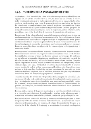 3.2 CONDICIONES QUE DEBEN REUNIR LOS MATERIALES 
3.2.5. TUBERÍAS DE LA INSTALACIÓN DE FRÍO 
Artículo 51. Para introducir los tubos en la cámara frigorífica se deberá hacer un 
agujero con un taladro con chatterton o brea, los tubos de ida y vuelta al evapo-rador 
estarán colocados por la parte superior del techo de la cámara. En los sitios 
donde se pueda emplear una curva de gran radio deberán suprimirse los ángulos. 
La tubería que va desde el evaporador hasta el recipiente correspondiente deberá 
tener un desnivel del 1% para facilitar el regreso del aceite. La línea que parte del 
recipiente donde se almacena el líquido hasta el evaporador, deberá estar recubierta 
por aislante para evitar la pérdida de calor con el consiguiente enfriamiento. 
Los extremos de los tubos deberán ir abocardado para que así ajusten perfectamente 
en el asiento de que van dispuestas las tuercas de unión. Para realizar esto se deberá 
cortar el tubo con un cortatubos, las partículas que se desprenden no deben quedar 
en el interior del tubo. Después se aplica la tuerca de unión y se coloca el extremo del 
tubo a la máquina de aborcardar produciendo un reborde adecuado para el empalme. 
Luego se ajusta bien hasta que el reborde del tubo se ajuste perfectamente con el 
asiento de aquella. 
Las tuberías de los diferentes fluidos montadas e instaladas in situ deberán ser iden-tificadas 
mediante marcado con etiquetas codificadas conforme con la IF-18. Cuando 
la seguridad de personas o bienes pueda verse afectada por el escape del contenido 
de las tuberías, se pondrán etiquetas que identifiquen este contenido cerca de las 
válvulas de corte del sector y allí donde las tuberías atraviesen paredes. Los prin-cipales 
dispositivos de corte, mando y control del circuito del refrigerante y fluidos 
auxiliares (gas, aire, agua, electricidad) se deberán marcar claramente de acuerdo 
con su función. Se podrán utilizar símbolos para identificar estos dispositivos, siem-pre 
que se sitúe una clave de símbolos cerca de los mismos. Se marcarán, de forma 
indeleble (mediante etiquetas, marcas metálicas, adhesivos, etc.) los dispositivos que 
únicamente deban ser manipulados por personas acreditadas. 
Todas las tuberías del circuito del refrigerante deberán cumplir con las normas apli-cables 
especificadas en la solicitud de evaluación de conformidad cuando sea precep-tivo 
y se diseñarán, construirán e instalarán para mantener la estanquidad y resistir 
las presiones y temperaturas que puedan producirse durante el funcionamiento, las 
paradas y el transporte, teniendo en cuenta los esfuerzos térmicos, físicos y químicos 
que se prevean. 
Los materiales, espesor de la pared, resistencia a la tracción, ductilidad, resistencia 
a la corrosión, procedimientos de conformado y pruebas serán adecuados para el 
refrigerante utilizado y resistirán las presiones y esfuerzos que puedan producirse. 
Los dispositivos de protección, tuberías y accesorios se deberán proteger lo máxi-mo 
posible contra los efectos adversos medioambientales. Se considerarán efectos 
adversos medioambientales, por ejemplo, el peligro de acumulación de agua y la 
congelación de las tuberías de descarga o la acumulación de suciedad o sedimentos. 
15 
 