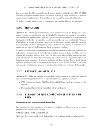 3.2 CONDICIONES QUE DEBEN REUNIR LOS MATERIALES 
Los accesorios flexibles para tuberías deberán cumplir con la Norma UNE-EN 1736. 
Estarán protegidos contra daños mecánicos, torsión y otros esfuerzos y deberán 
comprobarse regularmente, de acuerdo con las especificaciones del fabricante. 
Si no hay razones técnicas que lo justifiquen, las uniones deberán ser soldadas. 
3.2.6. HORMIGÓN 
Artículo 52. El trabajo comprendido en la presente sección del Pliego de Condi-ciones 
consiste en suministrar toda la instalación, mano de obra, equipo, accesorio y 
materiales en la ejecución de todas las operaciones concernientes a la instalación de 
hormigones, todo ello en completo y estricto acuerdo con esta sección del Pliego de 
Condiciones y planos aplicables y sujeto a los términos y condiciones del contrato. 
El contratista notificará al Ingeniero con 24 horas de antelación, el comienzo de la 
operación de mezcla, si el hormigón fuese preparado en obra. 
El cemento de distintas procedencias se mantendrá totalmente separado y se hará uso 
del mismo en secuencia, de acuerdo con el orden en que se haya recibido, excepto 
cuando el Ingeniero ordene otra cosa. Se adoptarán las medidas necesarias para 
usar un cemento de una sola procedencia en cada una de las superficies vistas del 
hormigón para mantener el aspecto uniforme de las mismas. No se hará uso de 
cemento proveniente de la limpieza de los sacos o caído de sus envases, o cualquier 
saco parcial o totalmente mojado o que presente señales de principio de fraguado. 
3.2.7. ESTRUCTURA METÁLICA 
Artículo 53. Todos los trabajos relacionados con las estructuras metálicas, tendrán 
que atenerse obligatoriamente a lo especificado en las siguientes normas: 
CTE Documento Básico DB SE-AE Seguridad Estructural Acciones en la Edi-ficación. 
Documento Básico SE-A Seguridad estructural Acero 
3.2.8. ELEMENTOS QUE COMPONEN EL SISTEMA DE 
FRÍO 
Manómetro para amoniaco todo inoxidable 
Los manómetros para amoniaco vienen con la escala de presión en negro y la corres-pondiente 
en temperatura en rojo. 
CARACTERÍSTICAS GENERALES 
Material: Acero inoxidable AISI 304 pulido. Con tapón de alivio de sobrepresión. 
16 
 