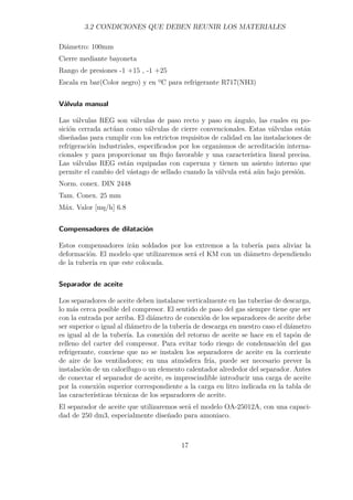 3.2 CONDICIONES QUE DEBEN REUNIR LOS MATERIALES 
Diámetro: 100mm 
Cierre mediante bayoneta 
Rango de presiones -1 +15 , -1 +25 
Escala en bar(Color negro) y en ºC para refrigerante R717(NH3) 
Válvula manual 
Las válvulas REG son válvulas de paso recto y paso en ángulo, las cuales en po-sición 
cerrada actúan como válvulas de cierre convencionales. Estas válvulas están 
diseñadas para cumplir con los estrictos requisitos de calidad en las instalaciones de 
refrigeración industriales, especificados por los organismos de acreditación interna-cionales 
y para proporcionar un flujo favorable y una característica lineal precisa. 
Las válvulas REG están equipadas con caperuza y tienen un asiento interno que 
permite el cambio del vástago de sellado cuando la válvula está aún bajo presión. 
Norm. conex. DIN 2448 
Tam. Conex. 25 mm 
Máx. Valor [ms/h] 6.8 
Compensadores de dilatación 
Estos compensadores irán soldados por los extremos a la tubería para aliviar la 
deformación. El modelo que utilizaremos será el KM con un diámetro dependiendo 
de la tubería en que este colocada. 
Separador de aceite 
Los separadores de aceite deben instalarse verticalmente en las tuberías de descarga, 
lo más cerca posible del compresor. El sentido de paso del gas siempre tiene que ser 
con la entrada por arriba. El diámetro de conexión de los separadores de aceite debe 
ser superior o igual al diámetro de la tubería de descarga en nuestro caso el diámetro 
es igual al de la tubería. La conexión del retorno de aceite se hace en el tapón de 
relleno del carter del compresor. Para evitar todo riesgo de condensación del gas 
refrigerante, conviene que no se instalen los separadores de aceite en la corriente 
de aire de los ventiladores; en una atmósfera fría, puede ser necesario prever la 
instalación de un calorífugo o un elemento calentador alrededor del separador. Antes 
de conectar el separador de aceite, es imprescindible introducir una carga de aceite 
por la conexión superior correspondiente a la carga en litro indicada en la tabla de 
las características técnicas de los separadores de aceite. 
El separador de aceite que utilizaremos será el modelo OA-25012A, con una capaci-dad 
de 250 dm3, especialmente diseñado para amoniaco. 
17 
 