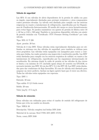 3.2 CONDICIONES QUE DEBEN REUNIR LOS MATERIALES 
Válvula de seguridad 
Las SFA 15 son válvulas de alivio dependientes de la presión de salida con paso 
en ángulo, especialmente diseñadas para proteger recipientes y otros componentes 
contra presiones elevadas. La válvula está diseñada para cumplir con las estrictas 
exigencias en cuanto a instalaciones de refrigeración, especificadas por los Organis-mos 
de Clasificación Internacionales. El muelle del cuerpo se cierra herméticamente 
para evitar fugas. Se pueden suministrar con ajustes de presión de fábrica entre 10 
y 40 bar g (145 y 580 psig) También se encuentran disponibles válvulas con ajuste 
de presión estándar con Certificado -TÜV Pressure Setting Certificate por cada 
válvula. 
Tipo: SFA 15 T 220 
Ajust. presión: 20 bar. 
Válvula de 3 vías DSV. Estas válvulas están especialmente diseñadas para ser uti-lizadas 
en sistemas con dos válvulas de seguridad, pero también se utilizan para 
otros propósitos. Las válvulas están equipadas con manguitos para roscar y cone-xión 
para bridas, los cuales permiten una inspección ó sustitución sencilla. Las DSV 
están diseñadas para cumplir con los estrictos requisitos de calidad, en cuanto a las 
instalaciones de refrigeración, especificados por los organismos internacionales de 
acreditación. En sistemas donde la caída de presión en las válvulas de dos cierres 
se limita a un máximo de 3% (incluida aguas abajo) de acuerdo con EN13136, es 
necesario instalar una DSV 32 con dos SFV 15 ó dos SFV 20. Las DSV están diseña-das 
para dar condiciones de flujo favorables. El cono de válvula está diseñado para 
asegurar un cierre perfecto. Incluso un ligero apriete hará que el cierre sea efectivo. 
Todas las válvulas están equipadas con caperuza. 
Tipo: DSV 1 
Entrada: 32 mm 
Tipo salida: G 3/4 brida roscar 
Salida: 20 mm 
Valor [ms/h]: 17.5 ms/h 
Válvula de retención 
Estas válvulas son utilizadas para evitar el cambio de sentido del refrigerante de 
forma que evita un cambio no deseado. 
Tipo: NRVA 50 
Descripción: Válvula completa incl.bridas DIN 2448 
Material de la carcasa: Steel TTSt 35N (DIN 17173) 
Norm. conex.:DIN 2448 
18 
 