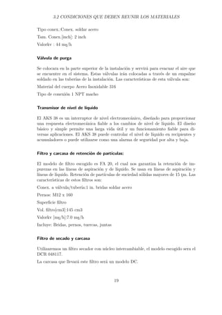 3.2 CONDICIONES QUE DEBEN REUNIR LOS MATERIALES 
Tipo conex.:Conex. soldar acero 
Tam. Conex.[inch]: 2 inch 
Valorkv : 44 ms/h 
Válvula de purga 
Se colocara en la parte superior de la instalación y servirá para evacuar el aire que 
se encuentre en el sistema. Estas válvulas irán colocadas a través de un empalme 
soldado en las tuberías de la instalación. Las características de esta válvula son: 
Material del cuerpo Acero Inoxidable 316 
Tipo de conexión 1 NPT macho 
Transmisor de nivel de líquido 
El AKS 38 es un interruptor de nivel electromecánico, diseñado para proporcionar 
una respuesta electromecánica fiable a los cambios de nivel de líquido. El diseño 
básico y simple permite una larga vida útil y un funcionamiento fiable para di-versas 
aplicaciones. El AKS 38 puede controlar el nivel de líquido en recipientes y 
acumuladores o puede utilizarse como una alarma de seguridad por alta y baja. 
Filtro y carcasa de retención de partículas: 
El modelo de filtro escogido es FA 20, el cual nos garantiza la retención de im-purezas 
en las líneas de aspiración y de líquido. Se usan en líneas de aspiración y 
líneas de líquido. Retención de partículas de suciedad sólidas mayores de 15 tm. Las 
características de estos filtros son: 
Conex. a válvula/tubería:1 in. bridas soldar acero 
Pernos: M12 x 160 
Superficie filtro 
Vol. filtro[cm3]:145 cm3 
Valorkv [ms/h]:7.0 ms/h 
Incluye: Bridas, pernos, tuercas, juntas 
Filtro de secado y carcasa 
Utilizaremos un filtro secador con núcleo intercambiable, el modelo escogido sera el 
DCR 048117. 
La carcasa que llevará este filtro será un modelo DC. 
19 
 
