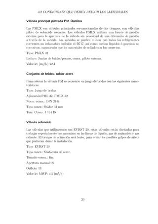 3.2 CONDICIONES QUE DEBEN REUNIR LOS MATERIALES 
Válvula principal pilotada PM Danfoss 
Las PMLX son válvulas principales servoaccionadas de dos tiempos, con válvulas 
piloto de solenoide roscadas. Las válvulas PMLX utilizan una fuente de presión 
externa para la apertura de la válvula sin necesidad de una diferencia de presión 
a través de la válvula. Las válvulas se pueden utilizar con todos los refrigerantes 
corrientes no inflamables incluido el R717, así como medios líquidos ó gaseosos no 
corrosivos, suponiendo que los materiales de sellado son los correctos. 
Tipo: PMLX 32 
Incluye: Juntas de bridas/pernos, conex. piloto externa. 
Valor-kv [ms/h]: 22,4 
Conjunto de bridas, soldar acero 
Para colocar la válvula PM es necesario un juego de bridas con las siguientes carac-terísticas: 
Tipo: Juego de bridas 
Aplicación:PML 32, PMLX 32 
Norm. conex.: DIN 2448 
Tipo conex.: Soldar 32 mm 
Tam. Conex.:1 1/4 IN 
Válvula solenoide 
Las válvulas que utilizaremos son EVRST 20, estas válvulas están diseñadas para 
trabajar especialmente con amoniaco en las líneas de líquido, gas de aspiración y gas 
caliente. El tiempo de actuación será lento, para evitar los posibles golpes de ariete 
que pudieran dañar la instalación. 
Tipo: EVRST 20 
Tipo conex.: Soldadura de acero 
Tamaño conex.: 1in. 
Apertura manual: Si 
Orificio: 13 
Valor-kv MWP: 4.5 (m3/h) 
20 
 