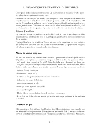 3.2 CONDICIONES QUE DEBEN REUNIR LOS MATERIALES 
Descripción de los elementos calefactores: Un cable calefactor rodeando el tubo trans-versal 
asegura el calentamiento de este. 
El asiento de las compuertas esta recalentado por un cable independiente. Los cables 
son alimentados en 220 A con toma de tierra para una potencia de alrededor de 120 
vatios. El empalme se realiza en el exterior de la cámara frigorífica directamente sobre 
una caja composite. Dos contactos térmicos controlan la temperatura del tubo y del 
asentamiento de las compuertas y pueden ser conectadas a un sistema de alarma. 
Cámara frigorífica: 
En este caso utilizaremos el modelo MAXIELEBAR TN con 18 válvulas repartidas 
uniformemente a lo largo de toda la cámara para garantizar un correcto equilibrado 
de la presión. 
Los equilibradores de presión se deben instalar en la pared que no este enfrente 
del evaporador para que haya un correcto funcionamiento. No pondremos ninguna 
válvula en la pared que comunican las dos cámaras. 
Alarma de hombre encerrado 
Se trata de una alarma hombre encerrado con 4 pulsadores luminosos para cámara 
frigorífica de congelación, normativa europea en 378-1, incluye un pulsador interno 
con 2 m de cable comunicación rs485. Esta diseñada para cámaras frigoríficas que 
trabajan a temperaturas negativas o con atmósfera controlada, señalizando de forma 
óptica y acústica si alguien ha quedado atrapado. Con las siguientes características: 
- Alarma óptica y acústica. 
- foco interno hasta -50ºc. 
- 1 relé de salida para señalizar la alarma a distancia. 
- indicación de carga de batería. 
- autonomía superior a 10h. 
- montaje mural y panel integrable. 
- estanqueidad ip65. 
- Hasta 4 focos para señalizar hasta 4 puertas y pulsadores. 
- Identificación de la señal de alarma para saber desde que pulsador se ha activado 
la alarma. 
Detectores de gas 
El transmisor de Detección de Gas Danfoss, tipo GD, está diseñado para cumplir con 
los requisitos de la aplicaciones de refrigeración industrial. El GD trabaja con la ma-yoría 
de los refrigerantes utilizados en Refrigeración Industrial incluyendo Amoniaco, 
24 
 
