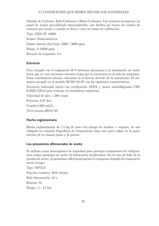 3.2 CONDICIONES QUE DEBEN REUNIR LOS MATERIALES 
Dióxido de Carbono, Halo-Carbonos e Hidro-Carbonos. Los sensores incorporan un 
panel de sensor precalibrado intercambiable, que facilita las tareas de cambio de 
sensores por avería o cuando se lleva a cabo la rutina de calibración. 
Tipo: GDA SC 10000 
Sensor: Semiconductor 
Límite alarma alta/baja: 5000 / 9000 ppm 
Rango: 0-10000 ppm 
Retardo de respuesta: 0 s. 
Extractor 
Para cumplir con el reglamento IF-9 debemos incorporar a la instalación un venti-lador 
que en caso necesario evacuen el gas que se encuentra en la sala de máquinas. 
Estos ventiladores estarán colocados en el lateral derecho de la instalación. El ele-mento 
escogido es el modelo HCDF-50-4T con las siguientes características: 
Extractor helicoidal mural con certificación ATEX y motor antideflagrante CEE 
ExII2G EExd para trabajar en atmósferas explosivas. 
Velocidad de giro: 1.390 r/min 
Potencia: 0,37 Kw 
Caudal 8.600 m3/h. 
Nivel sonoro dB(A) 69 
Hacha reglamentaria 
Hacha reglamentaria de 1,5 kg de peso con mango de madera + soporte, de uso 
obligado en cámaras frigoríficas de temperatura bajo cero para colgar en la parte 
interior de la cámara junto a la puerta. 
Los presostatos diferenciales de aceite 
Se utilizan como interruptores de seguridad para proteger compresores de refrigera-ción 
contra presiones de aceite de lubricación insuficientes. En el caso de fallo de la 
presión de aceite, el presostato diferencial parará el compresor después de transcurrir 
cierto tiempo. 
Tipo: MP55A 
Función contacto: Relé tiempo 
Relé desconexión: 45 s. 
Rearme: Sí. 
Rango: -1 - 12 bar 
25 
 