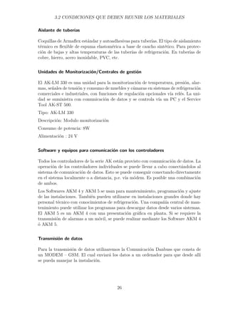 3.2 CONDICIONES QUE DEBEN REUNIR LOS MATERIALES 
Aislante de tuberías 
Coquillas de Armaflex estándar y autoadhesivas para tuberías. El tipo de aislamiento 
térmico es flexible de espuma elastomérica a base de caucho sintético. Para protec-ción 
de bajas y altas temperaturas de las tuberías de refrigeración. En tuberías de 
cobre, hierro, acero inoxidable, PVC, etc. 
Unidades de Monitorización/Centrales de gestión 
El AK-LM 330 es una unidad para la monitorización de temperatura, presión, alar-mas, 
señales de tensión y consumo de muebles y cámaras en sistemas de refrigeración 
comerciales e industriales, con funciones de regulación opcionales vía relés. La uni-dad 
se suministra con comunicación de datos y se controla vía un PC y el Service 
Tool AK-ST 500. 
Tipo: AK-LM 330 
Descripción: Modulo monitorización 
Consumo de potencia: 8W 
Alimentación : 24 V 
Software y equipos para comunicación con los controladores 
Todos los controladores de la serie AK están provisto con comunicación de datos. La 
operación de los controladores individuales se puede llevar a cabo conectándolos al 
sistema de comunicación de datos. Esto se puede conseguir conectando directamente 
en el sistema localmente o a distancia, p.e. vía módem. Es posible una combinación 
de ambos. 
Los Softwares AKM 4 y AKM 5 se usan para mantenimiento, programación y ajuste 
de las instalaciones. También pueden utilizarse en instalaciones grandes donde hay 
personal técnico con conocimientos de refrigeración. Una compañía central de man-tenimiento 
puede utilizar los programas para descargar datos desde varios sistemas. 
El AKM 5 es un AKM 4 con una presentación gráfica en planta. Si se requiere la 
transmisión de alarmas a un móvil, se puede realizar mediante los Software AKM 4 
ó AKM 5. 
Transmisión de datos 
Para la transmisión de datos utilizaremos la Comunicación Danbuss que consta de 
un MODEM – GSM. El cual enviará los datos a un ordenador para que desde allí 
se pueda manejar la instalación. 
26 
 