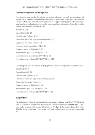 3.2 CONDICIONES QUE DEBEN REUNIR LOS MATERIALES 
Bombas de impulsivo del refrigerante 
Necesitamos una bomba hermética para cada cámara. La cual nos impulsará el 
líquido hacia los evaporadores contrarrestando la pérdida de carga que ocasionan las 
tuberías y todos los elementos que se encuentre a su paso el refrigerante. Colocaremos 
una bomba en cada circuito, la bomba correspondiente al circuito de media presión 
tendrá las siguientes características: 
Modelo RD-18 
Caudal (m3 /h): 20 
Presión total (mbar): 3*10−2 
Presión de vapor de agua admisible (mbar): 15 
Capacidad de aceite (litros): 1.8 
Peso con motor monofásico (Kg): 40 
Peso con motor trifásico (Kg): 33 
Velocidad de giro a 50 Hz (rpm): 1430 
Potencia motor monofásico 230V (Kw): 1,1 
Potencia motor trifásico 230/400 V (Kw): 0,75 
La correspondiente al sistema de baja presión tendrá las siguientes características: 
Modelo RD70-M 
Caudal (m3 /h): 70 
Presión total (mbar): 3*10−2 
Presión de vapor de agua admisible (mbar): 15 
Capacidad de aceite (litros): 5 
Peso con motor trifásico (Kg): 120 
Velocidad de giro a 50 Hz (rpm): 1450 
Potencia motor trifásico 230/400 V (Kw): 2,2 
Evaporadores 
Para la cámara frigorífica dispondremos de 3 evaporadores MODELO GNHB-8100 
y en la cámara de congelación dispondrá de 6 evaporadores MODELO GNHL-7700. 
Los cuales contrarrestaran sin dificultad los 375 Kw de la cámara frigorífica y los 
580 Kw de la cámara de congelación, cálculos realizados en el Anexo A apartado 
2.1. 
27 
 
