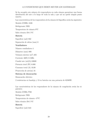 3.2 CONDICIONES QUE DEBEN REUNIR LOS MATERIALES 
Se ha escogido este número de evaporadores en cada cámara garantizar una buena 
distribución del aire a lo largo de toda la sala y que así no quede ningún punto 
muerto. 
Las características de los evaporadores de la cámara de frigorífica serán las siguientes: 
Modelo GNHB- 8100 
Refrigerante NH3 
Temperatura de cámara 0ºC 
Salto térmico Dt1 5ºC 
Batería 
Superficie (m2) 932 
Separación de aletas (mm) 6 
Ventiladores 
Número ventiladores 4 
Diámetro (mm) 800 
Volumen interior (m2) 265 
Corriente 400V/3 50Hz 
Caudal aire (m3/h) 63600 
Potencia total (W) 8.000 
Consumo total (A) 16,00 
Proyección de aire(m) 31 
Sistema de desescarche 
Desescarche eléctrico 
2 resistencias en bandeja y 13 en batería con una potencia de 82500W. 
Las características de los evaporadores de la cámara de congelación serán las si-guientes: 
Modelo GNHL-7700 
Refrigerante NH3 
Temperatura de cámara -17ºC 
Salto térmico Dt1 5ºC 
Batería 
Superficie (m2) 643 
28 
 