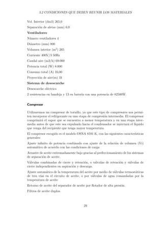 3.2 CONDICIONES QUE DEBEN REUNIR LOS MATERIALES 
Vol. Interior (dm3) 265,0 
Separación de aletas (mm) 6,0 
Ventiladores 
Número ventiladores 4 
Diámetro (mm) 800 
Volumen interior (m2) 265 
Corriente 400V/3 50Hz 
Caudal aire (m3/h) 69.000 
Potencia total (W) 8.000 
Consumo total (A) 16,00 
Proyección de aire(m) 31 
Sistema de desescarche 
Desescarche eléctrico 
2 resistencias en bandeja y 13 en batería con una potencia de 82500W. 
Compresor 
Utilizaremos un compresor de tornillo, ya que este tipo de compresores nos permi-ten 
incorporar el refrigerante en una etapa de compresión intermedia. El compresor 
comprimirá el vapor que se encuentra a menor temperatura y en una etapa inter-media 
antes de que este sea expulsado hacia el condensador se inyectará el líquido 
que venga del recipiente que tenga mayor temperatura. 
El compresor escogido es el modelo OSNA 8591 K, con las siguientes características 
generales: 
Ajuste infinito de potencia combinado con ajuste de la relación de volumen (Vi) 
automático de acuerdo con las condiciones de carga 
Arrastre de aceite extremadamente bajo gracias al perfeccionamiento de los sistemas 
de separación de aceite. 
Válvulas combinadas de cierre y retención, o válvulas de retención y válvulas de 
cierre independientes en aspiración y descarga. 
Ajuste automático de la temperatura del aceite por medio de válvulas termostáticas 
de tres vías en el circuito de aceite, o por válvulas de agua comandadas por la 
temperatura de aceite 
Retorno de aceite del separador de aceite por flotador de alta presión. 
Filtros de aceite duplos. 
29 
 