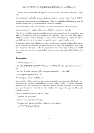 3.2 CONDICIONES QUE DEBEN REUNIR LOS MATERIALES 
Conexión de economizador, incluyendo filtro y válvula combinada de cierre y reten-ción. 
Economizador o enfriador intermedio para expansión en dos etapas (“open flash”). 
Instalación insonorizada con aisladores de vibración no fijados a la bancada para un 
funcionamiento con pocas vibraciones (sistemas de tierra) . 
PLC modular estándar para resolver las tareas especiales de automatización. 
Implementación de un procedimiento definido de arranque y parada. 
Para el correcto funcionamiento del compresor es necesario que le acompañen una 
serie de elementos como: Acoplamientos de conexión y válvula cierre ECONOMI-ZADOR, 
válvula servicio descarga, válvula servicio de aspiración, regulador de ca-pacidad, 
variador de frecuencia o arrancador suave, control caudal aceite. 
El motor se posiciona mediante soportes ajustables en todas direcciones. Las unida-des 
se suministran con todos los componentes montados y los dispositivos de control 
del compresor cableados. Todos los separadores de aceite en los sistemas con NH3 
incorporan una fase de separación fina para asegurar una separación de hasta 8 a 
10 ppm. 
Condensador 
El modelo elegido es el : 
CONDENSADOR EVAPORATIVO EWK-E 900/5. Con las siguientes característi-cas: 
Cantidad de calor a disipar (Máxima por condensador): 1812,5 kW 
Pérdidas por evaporación: 0,7 l/s 
Pérdidas por arrastre: 0,00017 l/s 
La estructura está formada por una carcasa compacta, auto-portante, fabricada com-pletamente 
en poliéster reforzado con fibra de vidrio, siendo, por tanto, altamente 
resistente a todos los ambientes corrosivos. El condensador evaporativo se suminis-tra 
en equipamiento estándar con una bandeja de recogida de agua en PRFV, la 
cual dispone de: 
- Toma de desagüe para su vaciado total 
- Conexión de rebosadero 
- Válvula para reposición de agua 
- Persianas anti-salpicaduras fabricadas en polipropileno 
VENTILADOR AXIAL 
30 
 
