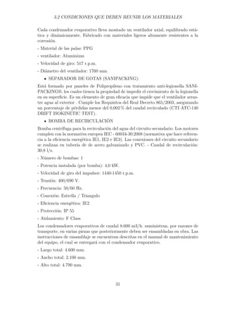 3.2 CONDICIONES QUE DEBEN REUNIR LOS MATERIALES 
Cada condensador evaporativo lleva montado un ventilador axial, equilibrado está-tica 
y dinámicamente. Fabricado con materiales ligeros altamente resistentes a la 
corrosión. 
- Material de las palas: PPG 
- ventilador: Aluminium 
- Velocidad de giro: 517 r.p.m. 
- Diámetro del ventilador: 1760 mm. 
SEPARADOR DE GOTAS (SANIPACKING): 
Está formado por paneles de Polipropileno con tratamiento anti-legionella SANI-PACKING 
®, los cuales tienen la propiedad de impedir el crecimiento de la legionella 
en su superficie. Es un elemento de gran eficacia que impide que el ventilador arras-tre 
agua al exterior . Cumple los Requisitos del Real Decreto 865/2003, asegurando 
un porcentaje de pérdidas menor del 0,002% del caudal recirculado (CTI ATC-140 
DRIFT ISOKINETIC TEST). 
BOMBA DE RECIRCULACIÓN 
Bomba centrífuga para la recirculación del agua del circuito secundario. Los motores 
cumplen con la normativa europea IEC - 60034-30:2008 (normativa que hace referen-cia 
a la eficiencia energética IE1, IE2 e IE3). Las conexiones del circuito secundario 
se realizan en tubería de de acero galvanizado y PVC. - Caudal de recirculación: 
30,8 l/s. 
- Número de bombas: 1 
- Potencia instalada (por bomba): 4,0 kW. 
- Velocidad de giro del impulsor: 1440-1450 r.p.m. 
- Tensión: 400/690 V. 
- Frecuencia: 50/60 Hz. 
- Conexión: Estrella / Triangulo 
- Eficiencia energética: IE2 
- Protección: IP 55 
- Aislamiento: F Class 
Los condensadores evaporativos de caudal 8.600 m3/h. suministran, por razones de 
transporte, en varias piezas que posteriormente deben ser ensambladas en obra. Las 
instrucciones de ensamblaje se encuentran descritas en el manual de mantenimiento 
del equipo, el cual se entregará con el condensador evaporativo. 
- Largo total: 4.600 mm. 
- Ancho total: 2.100 mm. 
- Alto total: 4.790 mm. 
31 
 