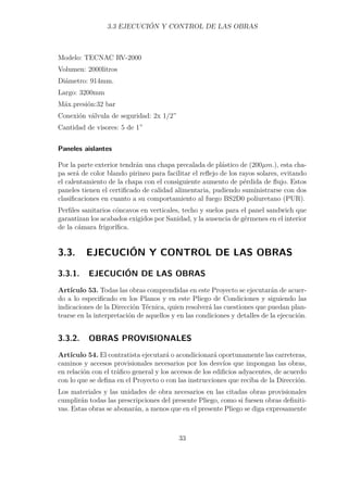 3.3 EJECUCIÓN Y CONTROL DE LAS OBRAS 
Modelo: TECNAC RV-2000 
Volumen: 2000litros 
Diámetro: 914mm. 
Largo: 3200mm 
Máx.presión:32 bar 
Conexión válvula de seguridad: 2x 1/2” 
Cantidad de visores: 5 de 1” 
Paneles aislantes 
Por la parte exterior tendrán una chapa precalada de plástico de (200μm.), esta cha-pa 
será de color blando pirineo para facilitar el reflejo de los rayos solares, evitando 
el calentamiento de la chapa con el consiguiente aumento de pérdida de flujo. Estos 
paneles tienen el certificado de calidad alimentaria, pudiendo suministrarse con dos 
clasificaciones en cuanto a su comportamiento al fuego BS2D0 poliuretano (PUR). 
Perfiles sanitarios cóncavos en verticales, techo y suelos para el panel sandwich que 
garantizan los acabados exigidos por Sanidad, y la ausencia de gérmenes en el interior 
de la cámara frigorífica. 
3.3. EJECUCIÓN Y CONTROL DE LAS OBRAS 
3.3.1. EJECUCIÓN DE LAS OBRAS 
Artículo 53. Todas las obras comprendidas en este Proyecto se ejecutarán de acuer-do 
a lo especificado en los Planos y en este Pliego de Condiciones y siguiendo las 
indicaciones de la Dirección Técnica, quien resolverá las cuestiones que puedan plan-tearse 
en la interpretación de aquellos y en las condiciones y detalles de la ejecución. 
3.3.2. OBRAS PROVISIONALES 
Artículo 54. El contratista ejecutará o acondicionará oportunamente las carreteras, 
caminos y accesos provisionales necesarios por los desvíos que impongan las obras, 
en relación con el tráfico general y los accesos de los edificios adyacentes, de acuerdo 
con lo que se defina en el Proyecto o con las instrucciones que reciba de la Dirección. 
Los materiales y las unidades de obra necesarios en las citadas obras provisionales 
cumplirán todas las prescripciones del presente Pliego, como si fuesen obras definiti-vas. 
Estas obras se abonarán, a menos que en el presente Pliego se diga expresamente 
33 
 