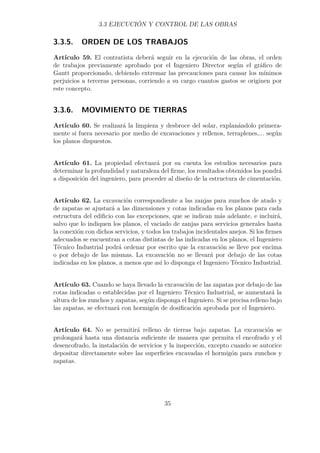 3.3 EJECUCIÓN Y CONTROL DE LAS OBRAS 
3.3.5. ORDEN DE LOS TRABAJOS 
Artículo 59. El contratista deberá seguir en la ejecución de las obras, el orden 
de trabajos previamente aprobado por el Ingeniero Director según el gráfico de 
Gantt proporcionado, debiendo extremar las precauciones para causar los mínimos 
perjuicios a terceras personas, corriendo a su cargo cuantos gastos se originen por 
este concepto. 
3.3.6. MOVIMIENTO DE TIERRAS 
Artículo 60. Se realizará la limpieza y desbroce del solar, explanándolo primera-mente 
si fuera necesario por medio de excavaciones y rellenos, terraplenes,... según 
los planos dispuestos. 
Artículo 61. La propiedad efectuará por su cuenta los estudios necesarios para 
determinar la profundidad y naturaleza del firme, los resultados obtenidos los pondrá 
a disposición del ingeniero, para proceder al diseño de la estructura de cimentación. 
Artículo 62. La excavación correspondiente a las zanjas para zunchos de atado y 
de zapatas se ajustará a las dimensiones y cotas indicadas en los planos para cada 
estructura del edificio con las excepciones, que se indican más adelante, e incluirá, 
salvo que lo indiquen los planos, el vaciado de zanjas para servicios generales hasta 
la conexión con dichos servicios, y todos los trabajos incidentales anejos. Si los firmes 
adecuados se encuentran a cotas distintas de las indicadas en los planos, el Ingeniero 
Técnico Industrial podrá ordenar por escrito que la excavación se lleve por encima 
o por debajo de las mismas. La excavación no se llevará por debajo de las cotas 
indicadas en los planos, a menos que así lo disponga el Ingeniero Técnico Industrial. 
Artículo 63. Cuando se haya llevado la excavación de las zapatas por debajo de las 
cotas indicadas o establecidas por el Ingeniero Técnico Industrial, se aumentará la 
altura de los zunchos y zapatas, según disponga el Ingeniero. Si se precisa relleno bajo 
las zapatas, se efectuará con hormigón de dosificación aprobada por el Ingeniero. 
Artículo 64. No se permitirá relleno de tierras bajo zapatas. La excavación se 
prolongará hasta una distancia suficiente de manera que permita el encofrado y el 
desencofrado, la instalación de servicios y la inspección, excepto cuando se autorice 
depositar directamente sobre las superficies excavadas el hormigón para zunchos y 
zapatas. 
35 
 
