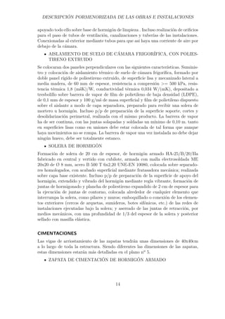 DESCRIPCIÓN PORMENORIZADA DE LAS OBRAS E INSTALACIONES 
apoyado todo ello sobre base de hormigón de limpieza . Incluso realización de orificios 
para el paso de tubos de ventilación, canalizaciones y tuberías de las instalaciones. 
Conexionadas al exterior mediante tubos para que asi haya una corriente de aire por 
debajo de la cámara. 
AISLAMIENTO DE SUELO DE CÁMARA FRIGORÍFICA, CON POLIES-TIRENO 
EXTRUIDO 
Se colocaran dos paneles perpendiculares con las siguientes características. Suminis-tro 
y colocación de aislamiento térmico de suelo de cámara frigorífica, formado por 
doble panel rígido de poliestireno extruido, de superficie lisa y mecanizado lateral a 
media madera, de 60 mm de espesor, resistencia a compresión = 500 kPa, resis-tencia 
térmica 1,8 (mšK)/W, conductividad térmica 0,034 W/(mK), depositado a 
tresbolillo sobre barrera de vapor de film de polietileno de baja densidad (LDPE), 
de 0,1 mm de espesor y 100 g/mš de masa superficial y film de polietileno dispuesto 
sobre el aislante a modo de capa separadora, preparado para recibir una solera de 
mortero u hormigón. Incluso p/p de preparación de la superficie soporte, cortes y 
desolidarización perimetral, realizada con el mismo producto. La barrera de vapor 
ha de ser continua, con las juntas solapadas y soldadas un mínimo de 0,10 m. tanto 
en superficies lisas como en uniones debe estar colocada de tal forma que aunque 
haya movimientos no se rompa. La barrera de vapor una vez instalada no debe dejar 
ningún hueco, debe ser totalmente estanco. 
SOLERA DE HORMIGÓN 
Formación de solera de 20 cm de espesor, de hormigón armado HA-25/B/20/IIa 
fabricado en central y vertido con cubilote, armada con malla electrosoldada ME 
20x20 de Ø 8 mm, acero B 500 T 6x2,20 UNE-EN 10080, colocada sobre separado-res 
homologados, con acabado superficial mediante fratasadora mecánica; realizada 
sobre capa base existente. Incluso p/p de preparación de la superficie de apoyo del 
hormigón, extendido y vibrado del hormigón mediante regla vibrante, formación de 
juntas de hormigonado y plancha de poliestireno expandido de 2 cm de espesor para 
la ejecución de juntas de contorno, colocada alrededor de cualquier elemento que 
interrumpa la solera, como pilares y muros; emboquillado o conexión de los elemen-tos 
exteriores (cercos de arquetas, sumideros, botes sifónicos, etc.) de las redes de 
instalaciones ejecutadas bajo la solera; y aserrado de las juntas de retracción, por 
medios mecánicos, con una profundidad de 1/3 del espesor de la solera y posterior 
sellado con masilla elástica. 
CIMENTACIONES 
Las vigas de arriostamiento de las zapatas tendrán unas dimensiones de 40x40cm 
a lo largo de toda la estructura. Siendo diferentes las dimensiones de las zapatas, 
estas dimensiones estarán más detalladas en el plano nº 5. 
ZAPATA DE CIMENTACIÓN DE HORMIGÓN ARMADO 
14 
 