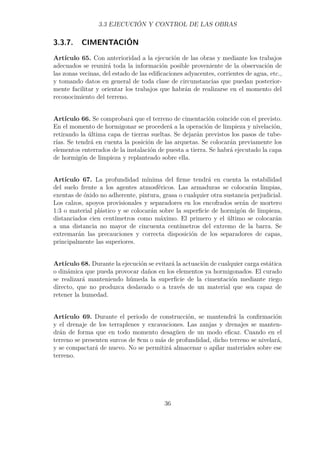 3.3 EJECUCIÓN Y CONTROL DE LAS OBRAS 
3.3.7. CIMENTACIÓN 
Artículo 65. Con anterioridad a la ejecución de las obras y mediante los trabajos 
adecuados se reunirá toda la información posible proveniente de la observación de 
las zonas vecinas, del estado de las edificaciones adyacentes, corrientes de agua, etc., 
y tomando datos en general de toda clase de circunstancias que puedan posterior-mente 
facilitar y orientar los trabajos que habrán de realizarse en el momento del 
reconocimiento del terreno. 
Artículo 66. Se comprobará que el terreno de cimentación coincide con el previsto. 
En el momento de hormigonar se procederá a la operación de limpieza y nivelación, 
retirando la última capa de tierras sueltas. Se dejarán previstos los pasos de tube-rías. 
Se tendrá en cuenta la posición de las arquetas. Se colocarán previamente los 
elementos enterrados de la instalación de puesta a tierra. Se habrá ejecutado la capa 
de hormigón de limpieza y replanteado sobre ella. 
Artículo 67. La profundidad mínima del firme tendrá en cuenta la estabilidad 
del suelo frente a los agentes atmosféricos. Las armaduras se colocarán limpias, 
exentas de óxido no adherente, pintura, grasa o cualquier otra sustancia perjudicial. 
Los calzos, apoyos provisionales y separadores en los encofrados serán de mortero 
1:3 o material plástico y se colocarán sobre la superficie de hormigón de limpieza, 
distanciados cien centímetros como máximo. El primero y el último se colocarán 
a una distancia no mayor de cincuenta centímetros del extremo de la barra. Se 
extremarán las precauciones y correcta disposición de los separadores de capas, 
principalmente las superiores. 
Artículo 68. Durante la ejecución se evitará la actuación de cualquier carga estática 
o dinámica que pueda provocar daños en los elementos ya hormigonados. El curado 
se realizará manteniendo húmeda la superficie de la cimentación mediante riego 
directo, que no produzca deslavado o a través de un material que sea capaz de 
retener la humedad. 
Artículo 69. Durante el periodo de construcción, se mantendrá la confirmación 
y el drenaje de los terraplenes y excavaciones. Las zanjas y drenajes se manten-drán 
de forma que en todo momento desagüen de un modo eficaz. Cuando en el 
terreno se presenten surcos de 8cm o más de profundidad, dicho terreno se nivelará, 
y se compactará de nuevo. No se permitirá almacenar o apilar materiales sobre ese 
terreno. 
36 
 