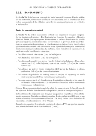 3.3 EJECUCIÓN Y CONTROL DE LAS OBRAS 
3.3.8. SANEAMIENTO 
Artículo 70. Se incluyen en este capítulo todas las condiciones que deberán satisfa-cer 
los materiales, instalaciones y mano de obra necesarios para la construcción de la 
red de saneamiento de los edificios. Las redes de saneamiento pueden ser verticales 
u horizontales. 
Redes de saneamiento vertical 
Artículo 71. La red de saneamiento vertical o de bajantes de desagües compren-de 
los siguientes elementos: - Red horizontal de desagües de aparatos. - Bajantes 
fluviales, fecales y de aguas grises. El trazado de la red será lo más sencillo posible 
para conseguir una circulación normal por el efecto de la gravedad. Será una red es-tanca 
y no presentará exudaciones ni estará expuesta a obstrucciones. La red estará 
permanentemente sujeta a los paramentos y con espacio suficiente para absorber las 
dilataciones normales del material. La distancia entre elementos de sujeción será la 
siguiente, según los diferentes elementos: 
- Para fibrocemento: tres metros (3 m) en las bajantes. 
- Para fundición: tres metros (3 m) en las bajantes. 
- Para hierro galvanizado: tres metros y medio (3.5 m) en las bajantes. - Para cobre: 
tres metros (3 m) en las bajantes y dos metros y medio (2.5 m) en los tramos 
horizontales. 
- Para plomo: un metro y veinte centímetros (1.20 m) en las bajantes y setenta 
centímetros (0.7 m) en los tramos horizontales. 
- Para cloruro de polivinilo: un metro y medio (1.5 m) en las bajantes y un metro 
veinte centímetros (1.20 m) en los tramos horizontales. 
- Para zinc: dos metros (2 m). Los elementos de sujeción se colocarán en las copas de 
las tuberías correspondientes. Las tuberías serán todas de marcas reconocidas 
y sancionadas en la práctica. 
Sifones: Tienen como misión impedir la salida de gases a través de las válvulas de 
los aparatos. Habrán de colocarse lo más próximo posible al desagüe del aparato. 
Botes sifónicos: Se emplearán para desaguar un aparato o conjunto de estos debida-mente 
agrupados. Tendrán un diámetro mínimo de cien milímetros (100 mm) y una 
altura mínima de ciento cincuenta milímetros (150 mm), con un cierre hidráulico de 
cincuenta a setenta milímetros (50 a 70 mm). 
Desagües de aparatos: Se realizarán con tubo de plomo o PVC que puedan soportar 
una presión hidrostática de dos atmósferas (2 atm). 
37 
 