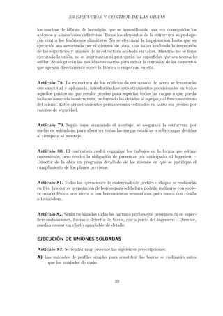 3.3 EJECUCIÓN Y CONTROL DE LAS OBRAS 
los macizos de fábrica de hormigón, que se inmovilizarán una vez conseguidos los 
aplomos y alineaciones definitivas. Todos los elementos de la estructura se protege-rán 
contra los fenómenos climáticos. No se efectuará la imprimación hasta que su 
ejecución sea autorizada por el director de obra, tras haber realizado la inspección 
de las superficies y uniones de la estructura acabada en taller. Mientras no se haya 
ejecutado la unión, no se imprimarán ni protegerán las superficies que sea necesario 
soldar. Se adoptarán las medidas necesarias para evitar la corrosión de los elementos 
que apoyan directamente sobre la fábrica o empotran en ella. 
Artículo 78. La estructura de los edificios de entramado de acero se levantarán 
con exactitud y aplomada, introduciéndose arriostramientos provisionales en todos 
aquellos puntos en que resulte preciso para soportar todas las cargas a que pueda 
hallarse sometida la estructura, incluyendo las debidas al equipo y al funcionamiento 
del mismo. Estos arriostramientos permanecerán colocados en tanto sea preciso por 
razones de seguridad. 
Artículo 79. Según vaya avanzando el montaje, se asegurará la estructura por 
medio de soldadura, para absorber todas las cargas estáticas o sobrecargas debidas 
al tiempo y al montaje. 
Artículo 80. El contratista podrá organizar los trabajos en la forma que estime 
conveniente; pero tendrá la obligación de presentar por anticipado, al Ingeniero – 
Director de la obra un programa detallado de los mismos en que se justifique el 
cumplimiento de los planes previstos. 
Artículo 81. Todas las operaciones de enderezado de perfiles o chapas se realizarán 
en frío. Los cortes preparación de bordes para soldadura podrán realizarse con sople-te 
oxiacetilénico, con sierra o con herramientas neumáticas, pero nunca con cizalla 
o tronzadora. 
Artículo 82. Serán rechazadas todas las barras o perfiles que presenten en su super-ficie 
ondulaciones, fisuras o defectos de borde, que a juicio del Ingeniero – Director, 
puedan causar un efecto apreciable de detalle. 
EJECUCIÓN DE UNIONES SOLDADAS 
Artículo 83. Se tendrá muy presente las siguientes prescripciones: 
A) Las unidades de perfiles simples para constituir las barras se realizarán antes 
que las unidades de nudo. 
39 
 