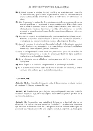 3.3 EJECUCIÓN Y CONTROL DE LAS OBRAS 
B) Se dejará siempre la máxima libertad posible a los movimientos de retracción 
de las soldaduras y por lo tanto, se procederá en todas las unidades desde el 
centro hasta los bordes de la barra o desde el centro hasta los extremos de las 
vigas. 
C) A fin de evitar en lo posible, las deformaciones residuales, se conservará la mayor 
simetría posible en el conjunto de la soldadura efectuada. Ello obligará tam-bién 
a llevar la soldadura desde el centro hasta los bordes, pero simultánea o 
alternadamente en ambas direcciones, y a soldar alternativamente por un lado 
y otro de la barra disponiendo para ello, los elementos auxiliares de volteo que 
sean necesarios. 
D) Se evitará la excesiva acumulación de calor en zonas localizadas de la estructura. 
Para ello se espaciará suficientemente el depósito de los cordones sucesivos y 
se adoptarán las secuencias más convenientes a la disipación de calor. 
E) Antes de comenzar la soldadura se limpiarán los bordes de las piezas a unir, con 
cepillo de alambre, o con cualquier otro procedimiento, eliminando cuidadosa-mente 
todo rastro de grasas, pintura o suciedad. 
F) Si se ha de depositar un cordón sobre otro previamente ejecutado, se cuidará de 
eliminar completamente la escoria del primero, mediante un ligero martillazo 
con la piqueta y el cepillo de alambre. 
G) No se efectuarán nunca soldaduras con temperaturas inferiores a cero grados 
centígrados. 
H) Antes de pintar se eliminará completamente la última capa de escoria. 
I) No se utilizará la soldadura fuerte en el caso de tuberías de amoníaco, a menos 
que haya sido probado que el material es compatible. 
TOLERANCIAS 
Artículo 84. Los elementos terminados serán de líneas exactas y estarán exentos 
de torsiones, dobleces y uniones abiertas. 
Artículo 85. Los elementos que trabajen a compresión podrán tener una variación 
lateral no superior a 1/1000 de la longitud axial entre los puntos que han de ir 
apoyados lateralmente. 
Artículo 86. Es admisible una variación de 1.0 mm en la longitud total en los 
elementos con ambos extremos laminados. Artículo 87. Los elementos laminados 
que hayan de ir ensamblados de dos o tres piezas de acero de la estructura pueden 
presentar una variación respecto a la longitud detallada superior a 2.0 mm para 
40 
 