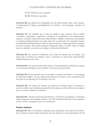 3.3 EJECUCIÓN Y CONTROL DE LAS OBRAS 
M-150: Fábricas muy cargadas. 
M-200: Fábricas especiales. 
Artículo 90. Las fábricas de albañilería son las obras donde entra como elemen-to 
fundamental el bloque paralelepípedo de cerámica o de hormigón, tomado con 
mortero. 
Artículo 91. Los ladrillos que se han de emplear, sean macizos, huecos dobles 
o sencillos, perforados o especiales, cumplirán lo establecido en las disposiciones 
vigentes, en cuanto haga referencia a dimensiones, calidad y resistencia. Los ladrillos 
se mojarán abundantemente con agua antes de su colocación. Se colocarán siempre 
restregándolos horizontalmente sobre la capa de mortero y apretando hasta conseguir 
la junta necesaria. Esta junta quedará totalmente plana y tendrá, tanto en llagas 
como en tendeles, el grueso que indique la dirección facultativa. 
Artículo 92. Los muros se realizarán con el tipo de aparejo que se indique. Los 
muros que se enlacen en esquina, cruce o encuentro se ejecutarán enzarzándolos 
simultáneamente entre ellos. 
Artículo 93. Las interrupciones del trabajo se harán dejando las fábricas en juntas 
o en escalonado diagonal, para facilitar una buena traba posterior. 
Artículo 94. En las paredes que se entreguen en pilares metálicos o de hormigón 
se colocarán rodillos, con una separación máxima de setenta y cinco centímetros (75 
cm) para el encadenado de un sistema con otro. 
Artículo 95. Los muros de bloques son fábricas de bloque hueco de mortero o 
mortero celular. Las condiciones generales del trabajo con estas fábricas son iguales 
que en el caso de fábricas cerámicas. 
Artículo 96. Cuando la dirección facultativa o el Proyecto lo indiquen, se llenarán 
algunos bloques con hormigón armado, con el fin de formar refuerzos en las esquinas, 
cruces, bordes o pequeños muros de contención. 
Paneles sándwich: 
Artículo 97. Este es el término empleado para denominar a la cubierta de la Nave. 
Una sección de panel estará compuesta por dos chapas de acero galvanizado de 0,6 
42 
 