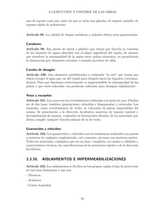 3.3 EJECUCIÓN Y CONTROL DE LAS OBRAS 
mm de espesor cada una, entre las que se sitúa una plancha, de espesor variable, de 
espuma rígida de poliuretano. 
Artículo 98. La calidad de chapas metálicas y aislantes deben estar garantizadas. 
Canalones: 
Artículo 99. Son piezas de metal o plástico que tienen por función la conexión 
de las bajantes de aguas pluviales con el plano superficial del tejado, de manera 
que resuelven la estanqueidad de la unión entre ambos elementos, no permitiendo 
la obstrucción por elementos extraños y estando provistos de sifón. 
Canales de desagüe: 
Artículo 100. Son elementos prefabricados o realizados in situ que tienen por 
objeto recoger el agua que cae del tejado para dirigirla hacia las bajantes correspon-dientes. 
Para que funcionen correctamente es imprescindible la estanqueidad de las 
juntas y que estén colocadas con pendiente suficiente para desaguar rápidamente. 
Yesos y escayolas: 
Artículo 101. Los yesos son los revestimientos realizados con pasta de yeso. Pueden 
ser de dos tipos: tendidos (guarniciones, enlucidos y blanqueados) y estucados. Las 
escayolas, como revestimientos de techo, se colocarán en placas suspendidas del 
mismo. Se presentarán a la dirección facultativa muestras de tamaño natural y 
documentación de ensayos, realizados en laboratorios oficiales, de los materiales que 
deban cumplir cualquier función además de la de techo. 
Guarnecidos y enlucidos: 
Artículo 102. Los guarnecidos y enlucidos son revestimientos realizados con pastas 
o morteros de cualquier conglomerado, cal o cemento, así como con morteros mixtos. 
Todos los materiales, cualquiera que sea su clase, cumplirán, en cuanto a calidades y 
características técnicas, las especificaciones de la normativa vigente o de la dirección 
facultativa. 
3.3.10. AISLAMIENTOS E IMPERMEABILIZACIONES 
Artículo 103. Los aislamientos se dividen en tres grupos, según el tipo de protección 
al cual sean destinados y que son: 
- Térmicos 
- Acústicos 
- Contra humedad 
43 
 