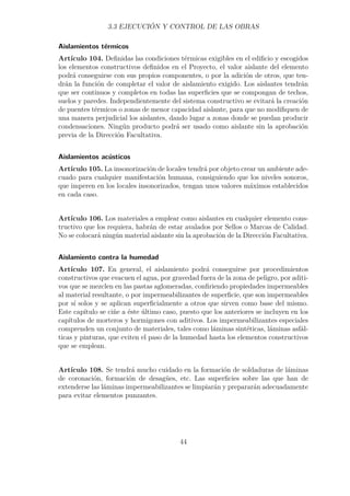 3.3 EJECUCIÓN Y CONTROL DE LAS OBRAS 
Aislamientos térmicos 
Artículo 104. Definidas las condiciones térmicas exigibles en el edificio y escogidos 
los elementos constructivos definidos en el Proyecto, el valor aislante del elemento 
podrá conseguirse con sus propios componentes, o por la adición de otros, que ten-drán 
la función de completar el valor de aislamiento exigido. Los aislantes tendrán 
que ser continuos y completos en todas las superficies que se compongan de techos, 
suelos y paredes. Independientemente del sistema constructivo se evitará la creación 
de puentes térmicos o zonas de menor capacidad aislante, para que no modifiquen de 
una manera perjudicial los aislantes, dando lugar a zonas donde se puedan producir 
condensaciones. Ningún producto podrá ser usado como aislante sin la aprobación 
previa de la Dirección Facultativa. 
Aislamientos acústicos 
Artículo 105. La insonorización de locales tendrá por objeto crear un ambiente ade-cuado 
para cualquier manifestación humana, consiguiendo que los niveles sonoros, 
que imperen en los locales insonorizados, tengan unos valores máximos establecidos 
en cada caso. 
Artículo 106. Los materiales a emplear como aislantes en cualquier elemento cons-tructivo 
que los requiera, habrán de estar avalados por Sellos o Marcas de Calidad. 
No se colocará ningún material aislante sin la aprobación de la Dirección Facultativa. 
Aislamiento contra la humedad 
Artículo 107. En general, el aislamiento podrá conseguirse por procedimientos 
constructivos que evacuen el agua, por gravedad fuera de la zona de peligro, por aditi-vos 
que se mezclen en las pastas aglomeradas, confiriendo propiedades impermeables 
al material resultante, o por impermeabilizantes de superficie, que son impermeables 
por sí solos y se aplican superficialmente a otros que sirven como base del mismo. 
Este capítulo se ciñe a éste último caso, puesto que los anteriores se incluyen en los 
capítulos de morteros y hormigones con aditivos. Los impermeabilizantes especiales 
comprenden un conjunto de materiales, tales como láminas sintéticas, láminas asfál-ticas 
y pinturas, que eviten el paso de la humedad hasta los elementos constructivos 
que se emplean. 
Artículo 108. Se tendrá mucho cuidado en la formación de soldaduras de láminas 
de coronación, formación de desagües, etc. Las superficies sobre las que han de 
extenderse las láminas impermeabilizantes se limpiarán y prepararán adecuadamente 
para evitar elementos punzantes. 
44 
 