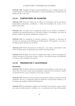 3.3 EJECUCIÓN Y CONTROL DE LAS OBRAS 
Artículo 109. Cualquier producto impermeabilizante que se emplee contará con 
la aprobación de la Dirección Facultativa y estará garantizado por el fabricante un 
mínimo de diez (10) años. 
3.3.11. CARPINTERÍA DE ALMACÉN 
Artículo 110. Tiene por objeto dar al edificio el cerramiento total de los huecos, 
luminosidad, soleamiento, ventilación, y cubrir las necesidades de acceso, en los 
lugares adecuados. 
Artículo 111. Los tipos que se emplearán podrán ser de madera y metálicos y 
cumplirán las especificaciones de la Normativa vigente. En cualquier caso serán de 
primera calidad, sin grietas, dobladuras, manchas, etc. 
Artículo 112. La carpintería de almacén (puertas y ventanas), se efectuará de 
acuerdo a lo expuesto en las Mediciones del Documento Presupuestos, así como a 
las disposiciones del Director de Obras. 
Artículo 113. Deberá ejecutarse en el almacén y con esmero, presentando al Di-rector 
de Obras para su aprobación los modelos más importantes. 
Artículo 114. El fijado de la obra de carpintería de taller se hará con bisagras de 
tamaño adecuado a la hoja que se vaya a colocar. No se fijará sin que esté aplomado 
el cerrojo y bien niveladas sus cabezas. 
3.3.12. PAVIMENTOS Y ALICATADOS. 
Pavimentos 
Artículo 115. Se llaman soleras los pavimentos de hormigón en masa que se eje-cutan 
sobre el terreno o sobre bases granuladas, pudiendo ser de un grueso variable 
en función del uso a que se destinen y de lo que se armen. 
Artículo 116. Cuando las soleras tengan una superficie superior a cincuenta metros 
cuadrados (50 m2), se realizarán juntas de dilatación con materiales elásticos y de 
la manera que indique la Dirección Facultativa. 
Artículo 117. Los pavimentos solados con materiales como terrazos, piezas cerámi-cas, 
losas de piedra natural o artificial, etc., se realizarán sobre base perfectamente 
45 
 
