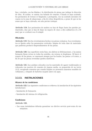 3.3 EJECUCIÓN Y CONTROL DE LAS OBRAS 
lisa y nivelada, con las hiladas y la distribución de piezas que indique la dirección 
de obra. Al acabar, se unirán con lechada de cemento. Cuando se haya acabado, 
los pavimentos de terrazo se limpiarán y protegerán, con un acabado mecánico de 
cuarzo en la zona de almacenaje, a fin de evitar desperfectos, a pesar de que en las 
zonas que se haya colocado, sea aún preciso trabajar. 
Artículo 118. Los pavimentos de madera no han de llegar hasta las paredes pe-rimetrales, 
sino que se han de dejar un espacio de cinco a diez milímetros (5 a 10 
mm) que se ocultará con el rodapié. 
Alicatados 
Artículo 119. Son los revestimientos hechos con piezas cerámicas. Los revestimien-tos 
se fijarán sobre los paramentos verticales, limpios de toda clase de materiales 
que pudieran producir desprendimientos de las piezas. 
Artículo 120. Las superficies serán lisas, sin alabeos ni deformaciones, y las juntas 
formarán líneas rectas en todos los sentidos, sin roturas ni desplomos. Al hacer el 
reparto de las piezas, se comenzará siempre por los bordes, las juntas o el centro, a 
fin de que las piezas revestidas queden simétricas. 
Artículo 121. Los azulejos colocados con los materiales de agarre tradicionales se 
colocarán con mortero de cemento de riqueza media, en proporción de un tercio 
(1:3), escogiendo cementos que cuando fragüen no presenten aumentos sensibles de 
volúmenes, y después de haberlos mojado antes con agua. 
3.3.13. INSTALACIONES 
Alcance de las condiciones 
Artículo 122. Las siguientes condiciones se refieren a la instalación de las siguientes 
instalaciones: 
- Instalación de fontanería 
- Instalación del sistema de refrigeración. 
Condiciones 
Artículo 123. 
- Las casas instaladoras deberán garantizar un efectivo servicio post-venta de sus 
máquinas. 
46 
 